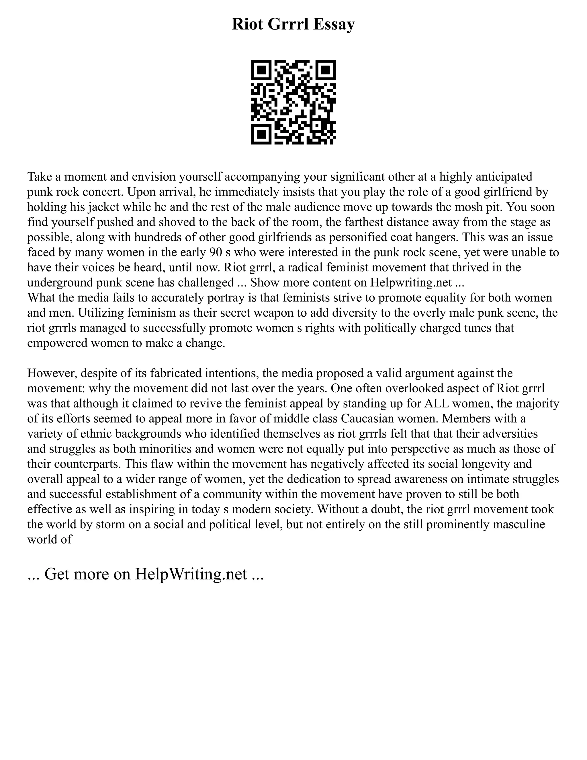 Riot Grrrl Essay
Take a moment and envision yourself accompanying your significant other at a highly anticipated
punk rock concert. Upon arrival, he immediately insists that you play the role of a good girlfriend by
holding his jacket while he and the rest of the male audience move up towards the mosh pit. You soon
find yourself pushed and shoved to the back of the room, the farthest distance away from the stage as
possible, along with hundreds of other good girlfriends as personified coat hangers. This was an issue
faced by many women in the early 90 s who were interested in the punk rock scene, yet were unable to
have their voices be heard, until now. Riot grrrl, a radical feminist movement that thrived in the
underground punk scene has challenged ... Show more content on Helpwriting.net ...
What the media fails to accurately portray is that feminists strive to promote equality for both women
and men. Utilizing feminism as their secret weapon to add diversity to the overly male punk scene, the
riot grrrls managed to successfully promote women s rights with politically charged tunes that
empowered women to make a change.
However, despite of its fabricated intentions, the media proposed a valid argument against the
movement: why the movement did not last over the years. One often overlooked aspect of Riot grrrl
was that although it claimed to revive the feminist appeal by standing up for ALL women, the majority
of its efforts seemed to appeal more in favor of middle class Caucasian women. Members with a
variety of ethnic backgrounds who identified themselves as riot grrrls felt that that their adversities
and struggles as both minorities and women were not equally put into perspective as much as those of
their counterparts. This flaw within the movement has negatively affected its social longevity and
overall appeal to a wider range of women, yet the dedication to spread awareness on intimate struggles
and successful establishment of a community within the movement have proven to still be both
effective as well as inspiring in today s modern society. Without a doubt, the riot grrrl movement took
the world by storm on a social and political level, but not entirely on the still prominently masculine
world of
... Get more on HelpWriting.net ...
 