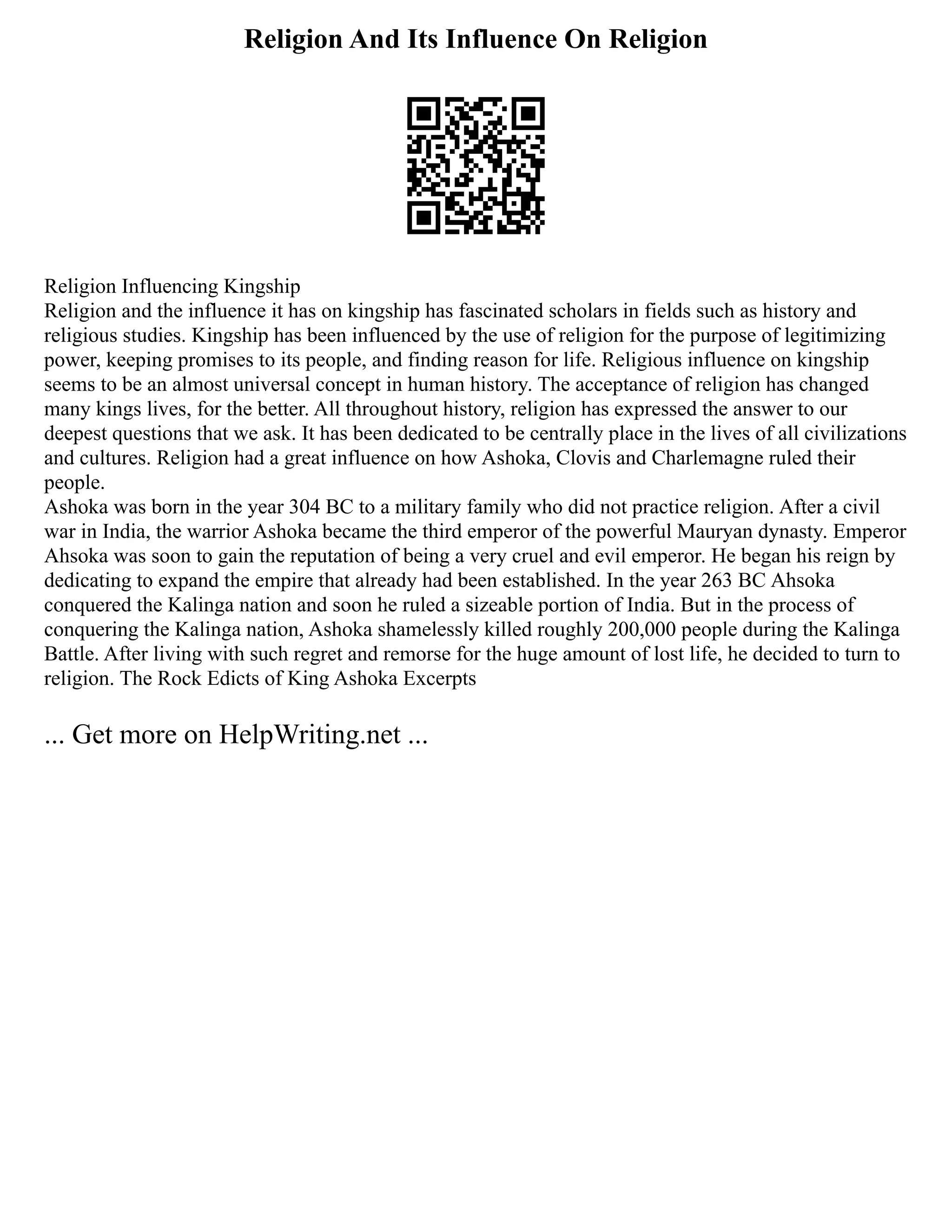 Religion And Its Influence On Religion
Religion Influencing Kingship
Religion and the influence it has on kingship has fascinated scholars in fields such as history and
religious studies. Kingship has been influenced by the use of religion for the purpose of legitimizing
power, keeping promises to its people, and finding reason for life. Religious influence on kingship
seems to be an almost universal concept in human history. The acceptance of religion has changed
many kings lives, for the better. All throughout history, religion has expressed the answer to our
deepest questions that we ask. It has been dedicated to be centrally place in the lives of all civilizations
and cultures. Religion had a great influence on how Ashoka, Clovis and Charlemagne ruled their
people.
Ashoka was born in the year 304 BC to a military family who did not practice religion. After a civil
war in India, the warrior Ashoka became the third emperor of the powerful Mauryan dynasty. Emperor
Ahsoka was soon to gain the reputation of being a very cruel and evil emperor. He began his reign by
dedicating to expand the empire that already had been established. In the year 263 BC Ahsoka
conquered the Kalinga nation and soon he ruled a sizeable portion of India. But in the process of
conquering the Kalinga nation, Ashoka shamelessly killed roughly 200,000 people during the Kalinga
Battle. After living with such regret and remorse for the huge amount of lost life, he decided to turn to
religion. The Rock Edicts of King Ashoka Excerpts
... Get more on HelpWriting.net ...
 