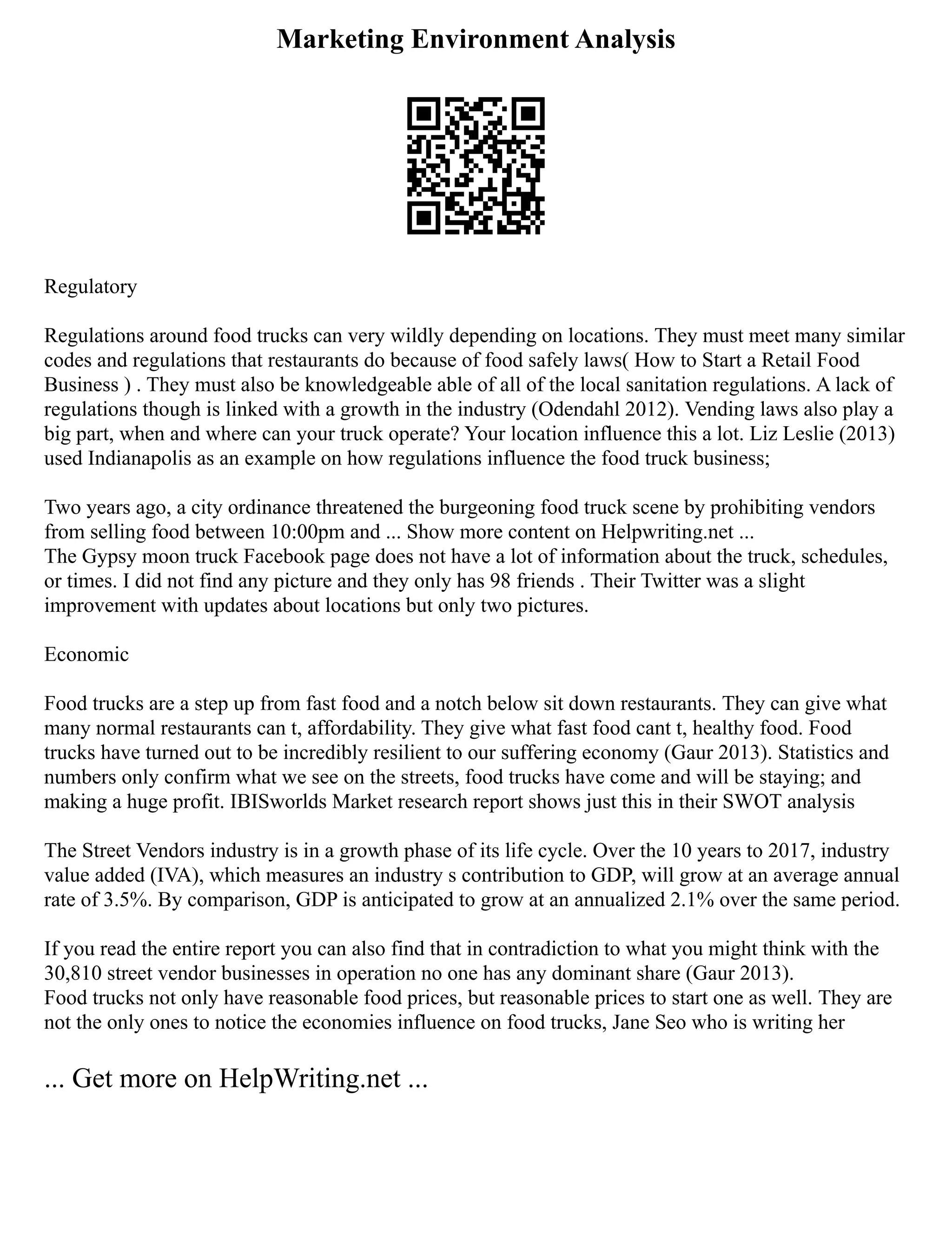 Marketing Environment Analysis
Regulatory
Regulations around food trucks can very wildly depending on locations. They must meet many similar
codes and regulations that restaurants do because of food safely laws( How to Start a Retail Food
Business ) . They must also be knowledgeable able of all of the local sanitation regulations. A lack of
regulations though is linked with a growth in the industry (Odendahl 2012). Vending laws also play a
big part, when and where can your truck operate? Your location influence this a lot. Liz Leslie (2013)
used Indianapolis as an example on how regulations influence the food truck business;
Two years ago, a city ordinance threatened the burgeoning food truck scene by prohibiting vendors
from selling food between 10:00pm and ... Show more content on Helpwriting.net ...
The Gypsy moon truck Facebook page does not have a lot of information about the truck, schedules,
or times. I did not find any picture and they only has 98 friends . Their Twitter was a slight
improvement with updates about locations but only two pictures.
Economic
Food trucks are a step up from fast food and a notch below sit down restaurants. They can give what
many normal restaurants can t, affordability. They give what fast food cant t, healthy food. Food
trucks have turned out to be incredibly resilient to our suffering economy (Gaur 2013). Statistics and
numbers only confirm what we see on the streets, food trucks have come and will be staying; and
making a huge profit. IBISworlds Market research report shows just this in their SWOT analysis
The Street Vendors industry is in a growth phase of its life cycle. Over the 10 years to 2017, industry
value added (IVA), which measures an industry s contribution to GDP, will grow at an average annual
rate of 3.5%. By comparison, GDP is anticipated to grow at an annualized 2.1% over the same period.
If you read the entire report you can also find that in contradiction to what you might think with the
30,810 street vendor businesses in operation no one has any dominant share (Gaur 2013).
Food trucks not only have reasonable food prices, but reasonable prices to start one as well. They are
not the only ones to notice the economies influence on food trucks, Jane Seo who is writing her
... Get more on HelpWriting.net ...
 