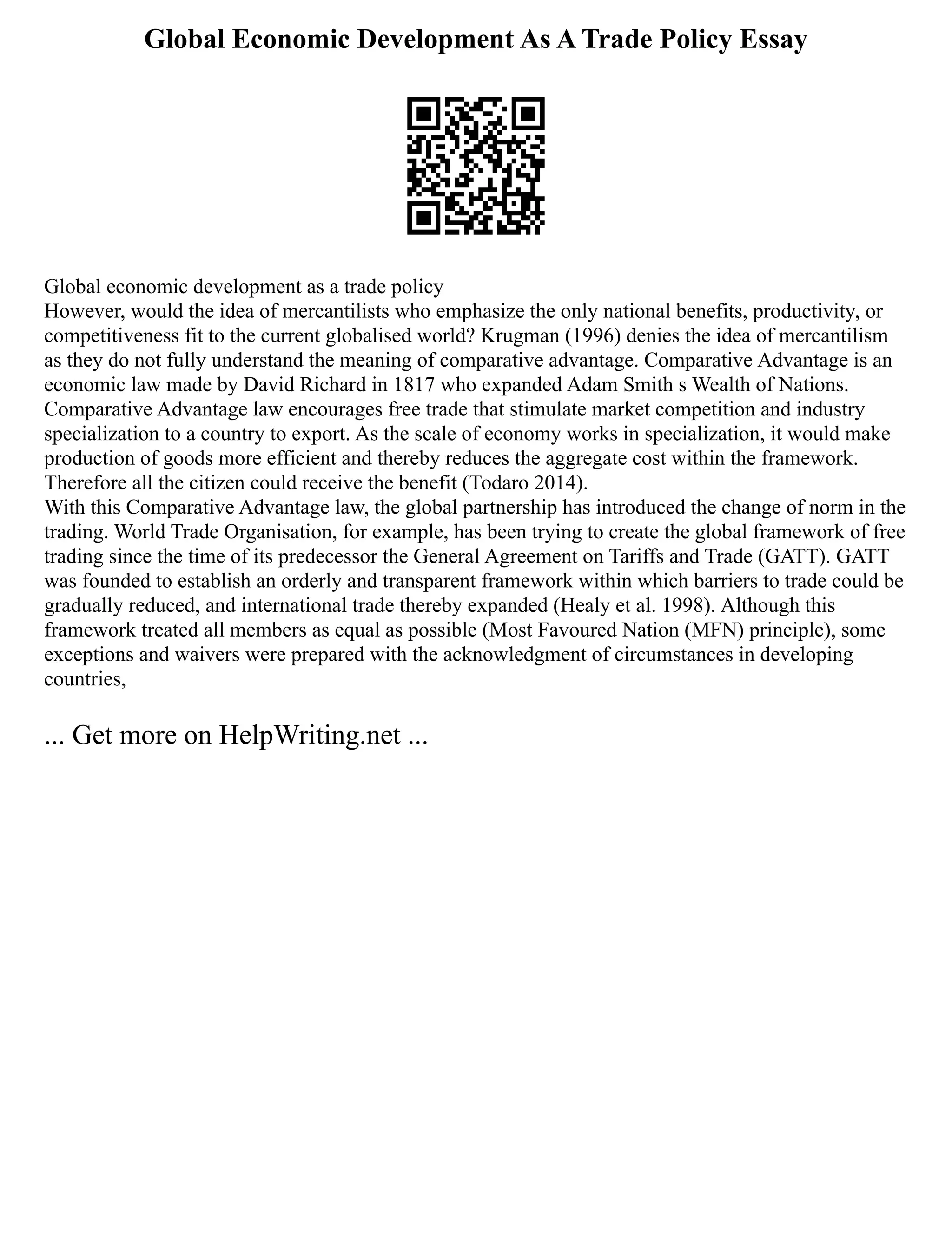 Global Economic Development As A Trade Policy Essay
Global economic development as a trade policy
However, would the idea of mercantilists who emphasize the only national benefits, productivity, or
competitiveness fit to the current globalised world? Krugman (1996) denies the idea of mercantilism
as they do not fully understand the meaning of comparative advantage. Comparative Advantage is an
economic law made by David Richard in 1817 who expanded Adam Smith s Wealth of Nations.
Comparative Advantage law encourages free trade that stimulate market competition and industry
specialization to a country to export. As the scale of economy works in specialization, it would make
production of goods more efficient and thereby reduces the aggregate cost within the framework.
Therefore all the citizen could receive the benefit (Todaro 2014).
With this Comparative Advantage law, the global partnership has introduced the change of norm in the
trading. World Trade Organisation, for example, has been trying to create the global framework of free
trading since the time of its predecessor the General Agreement on Tariffs and Trade (GATT). GATT
was founded to establish an orderly and transparent framework within which barriers to trade could be
gradually reduced, and international trade thereby expanded (Healy et al. 1998). Although this
framework treated all members as equal as possible (Most Favoured Nation (MFN) principle), some
exceptions and waivers were prepared with the acknowledgment of circumstances in developing
countries,
... Get more on HelpWriting.net ...
 