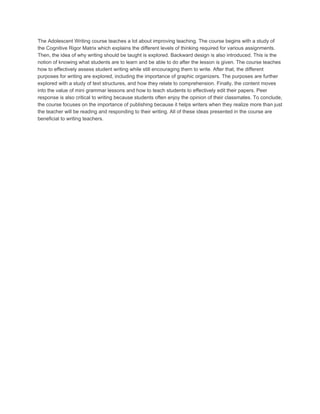 The Adolescent Writing course teaches a lot about improving teaching. The course begins with a study of 
the Cognitive Rigor Matrix which explains the different levels of thinking required for various assignments. 
Then, the idea of why writing should be taught is explored. Backward design is also introduced. This is the 
notion of knowing what students are to learn and be able to do after the lesson is given. The course teaches 
how to effectively assess student writing while still encouraging them to write. After that, the different 
purposes for writing are explored, including the importance of graphic organizers. The purposes are further 
explored with a study of text structures, and how they relate to comprehension. Finally, the content moves 
into the value of mini grammar lessons and how to teach students to effectively edit their papers. Peer 
response is also critical to writing because students often enjoy the opinion of their classmates. To conclude, 
the course focuses on the importance of publishing because it helps writers when they realize more than just 
the teacher will be reading and responding to their writing. All of these ideas presented in the course are 
beneficial to writing teachers. 
