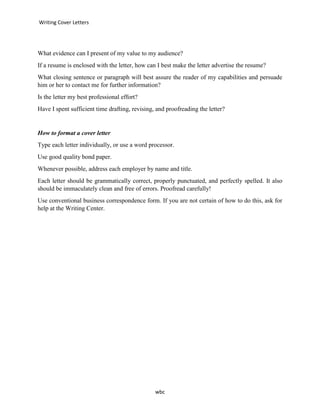 Writing Cover Letters
wbc
What evidence can I present of my value to my audience?
If a resume is enclosed with the letter, how can I best make the letter advertise the resume?
What closing sentence or paragraph will best assure the reader of my capabilities and persuade
him or her to contact me for further information?
Is the letter my best professional effort?
Have I spent sufficient time drafting, revising, and proofreading the letter?
How to format a cover letter
Type each letter individually, or use a word processor.
Use good quality bond paper.
Whenever possible, address each employer by name and title.
Each letter should be grammatically correct, properly punctuated, and perfectly spelled. It also
should be immaculately clean and free of errors. Proofread carefully!
Use conventional business correspondence form. If you are not certain of how to do this, ask for
help at the Writing Center.
 