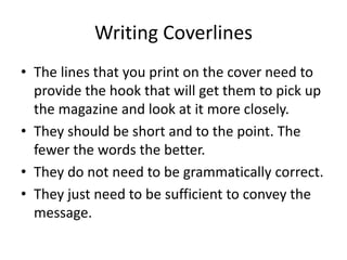 Writing Coverlines
• The lines that you print on the cover need to
provide the hook that will get them to pick up
the magazine and look at it more closely.
• They should be short and to the point. The
fewer the words the better.
• They do not need to be grammatically correct.
• They just need to be sufficient to convey the
message.
 