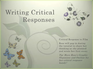 Writing Critical Responses Critical Response to Film Rose will pop in during the tutorial to share her thinking as she planned and wrote her first essay. Tip: Have Rose’s Graphic Organizer and Outline for her critical response handy! 
