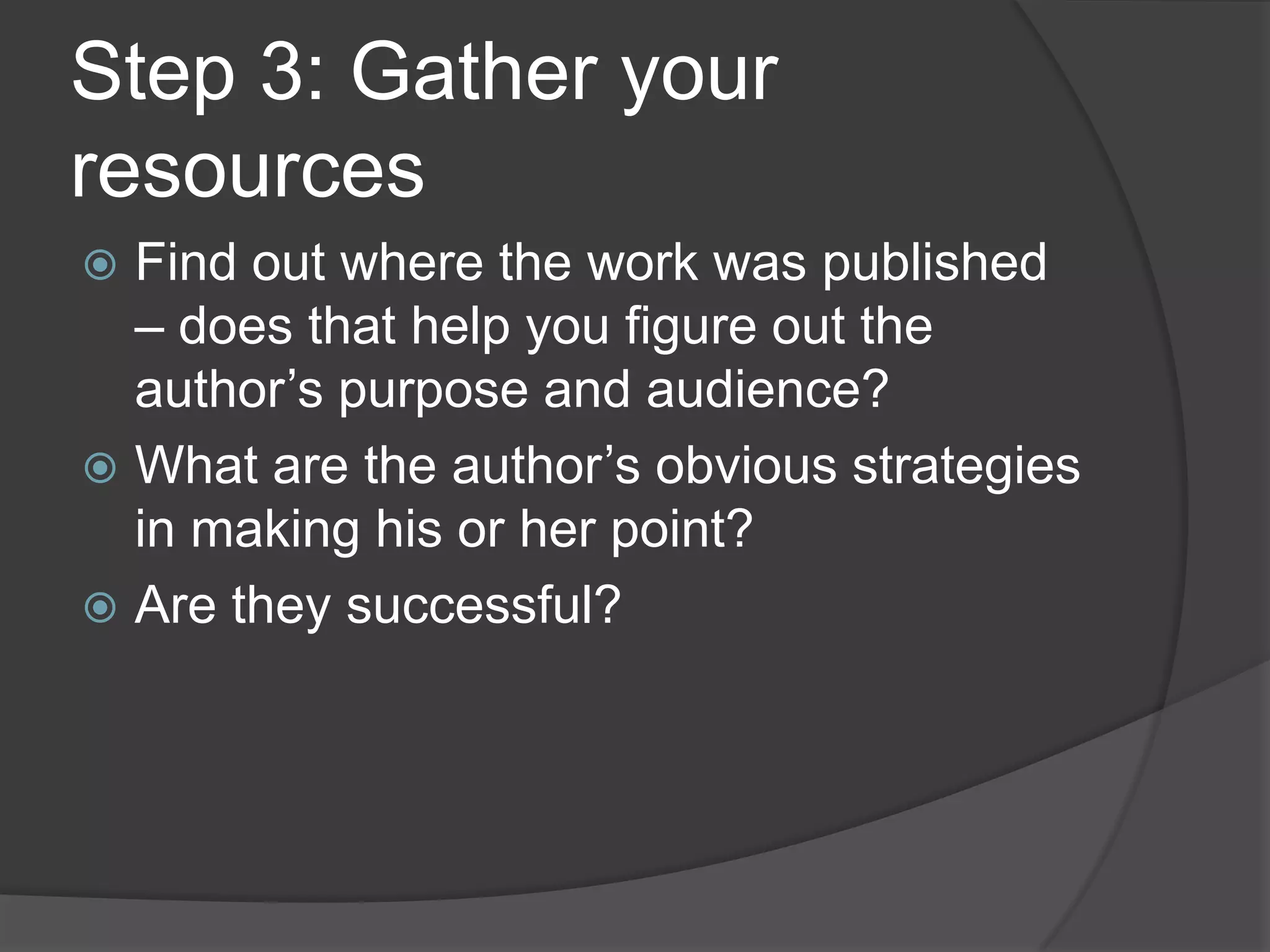 Step 3: Gather your
resources
 Find out where the work was published
  – does that help you figure out the
  author’s purpose and audience?
 What are the author’s obvious strategies
  in making his or her point?
 Are they successful?
 