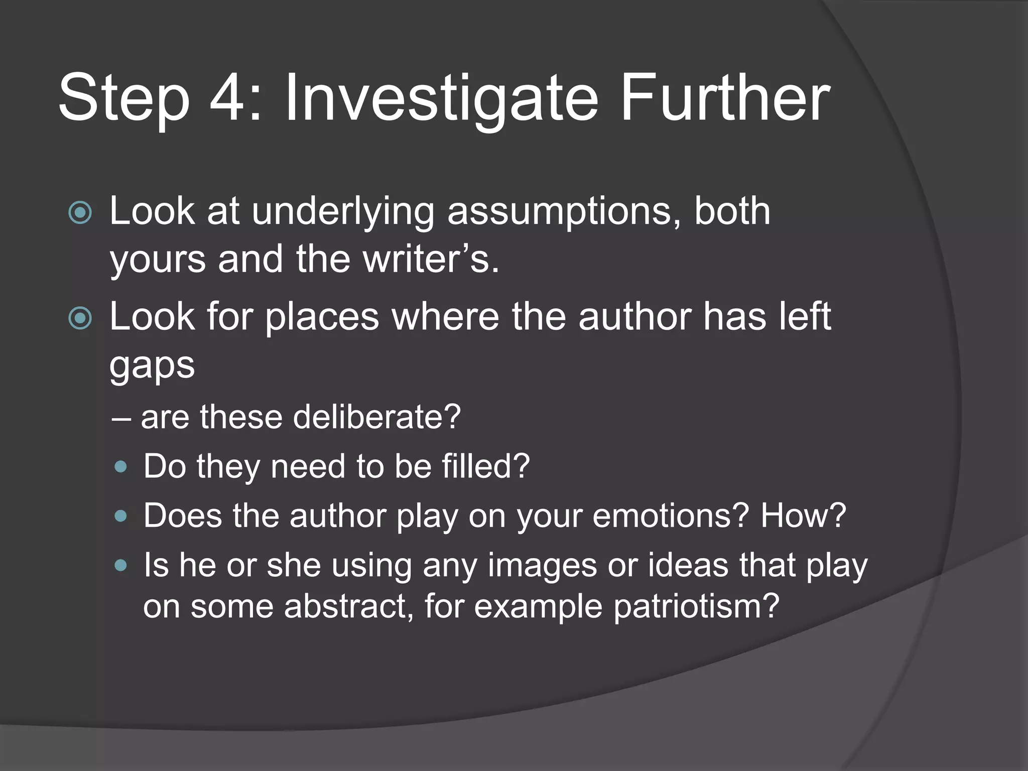 Step 4: Investigate Further
 Look at underlying assumptions, both
  yours and the writer’s.
 Look for places where the author has left
  gaps
    – are these deliberate?
     Do they need to be filled?
     Does the author play on your emotions? How?
     Is he or she using any images or ideas that play
      on some abstract, for example patriotism?
 