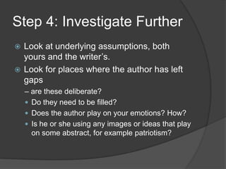 Step 4: Investigate Further
 Look at underlying assumptions, both
  yours and the writer’s.
 Look for places where the author has left
  gaps
    – are these deliberate?
     Do they need to be filled?
     Does the author play on your emotions? How?
     Is he or she using any images or ideas that play
      on some abstract, for example patriotism?
 