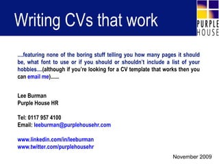 Writing CVs that work Lee Burman Purple House HR Tel: 0117 957 4100 Email:  [email_address] www.linkedin.com/in/leeburman www.twitter.com/purplehousehr ....featuring none of the boring stuff telling you how many pages it should be, what font to use or if you should or shouldn’t include a list of your hobbies.... (although if you’re looking for a CV template that works then you can  email me )...... November 2009 