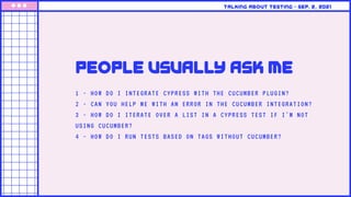 1 - HOW DO I INTEGRATE CYPRESS WITH THE CUCUMBER PLUGIN?
2 - CAN YOU HELP ME WITH AN ERROR IN THE CUCUMBER INTEGRATION?
3 - HOW DO I ITERATE OVER A LIST IN A CYPRESS TEST IF I'M NOT
USING CUCUMBER?
4 - HOW DO I RUN TESTS BASED ON TAGS WITHOUT CUCUMBER?
people usually ask me
Talking about testing • Sep. 2, 2021
 