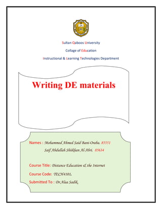 Sultan Qaboos University

                      Collage of Education

        Instructional & Learning Technologies Department




 Writing DE materials




Names : Mohammed Ahmed Said Bani-Oraba. 85551
         Saif Abdullah Shiikhan Al-Abri. 85634


Course Title: Distance Education & the Internet

Course Code: TECH4101.
Submitted To : Dr.Alaa Sadik.
 