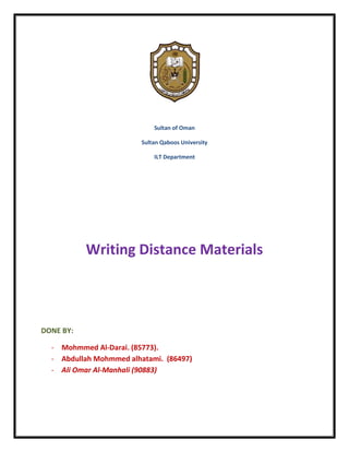 Sultan of Oman

                         Sultan Qaboos University

                             ILT Department




           Writing Distance Materials



DONE BY:

  - Mohmmed Al-Darai. (85773).
  - Abdullah Mohmmed alhatami. (86497)
  - Ali Omar Al-Manhali (90883)
 