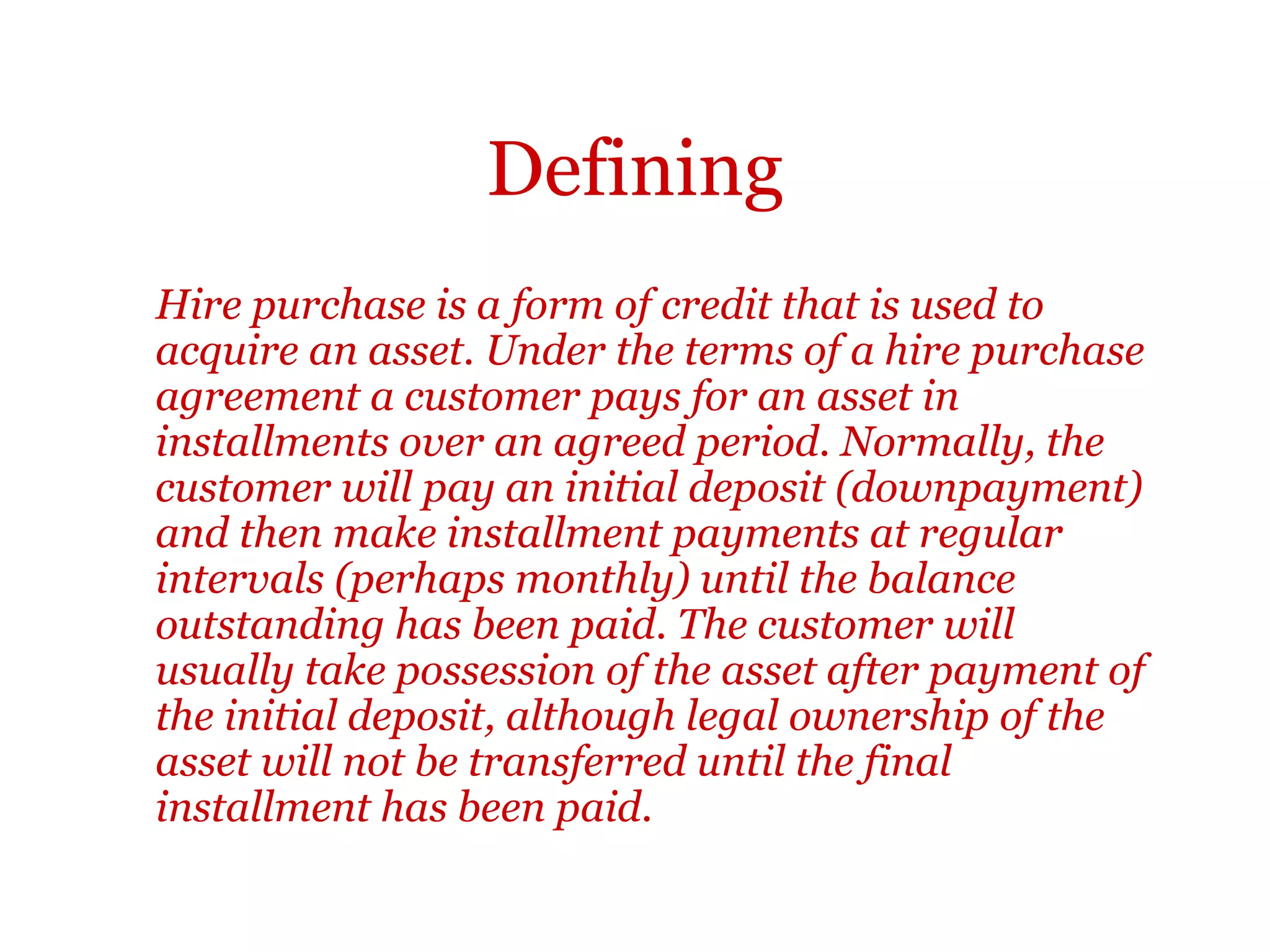 Defining
Sometimes definition sentences are followed by more detail. In
these cases. the short definitions often form topic sentences and
are often followed by more descriptive detail, as in the following
example:
Hire purchase is a form of credit that is used to acquire an asset. Under the
terms of a hire purchase agreement a customer pays for an asset in
installments over an agreed period. Normally, the customer will pay an
initial deposit (downpayment) and then make installment payments at
regular intervals (perhaps monthly) until the balance outstanding has been
paid. The customer will usually take possession of the asset after payment of
the initial deposit, although legal ownership of the asset will not be
transferred until the final installment has been paid.
 