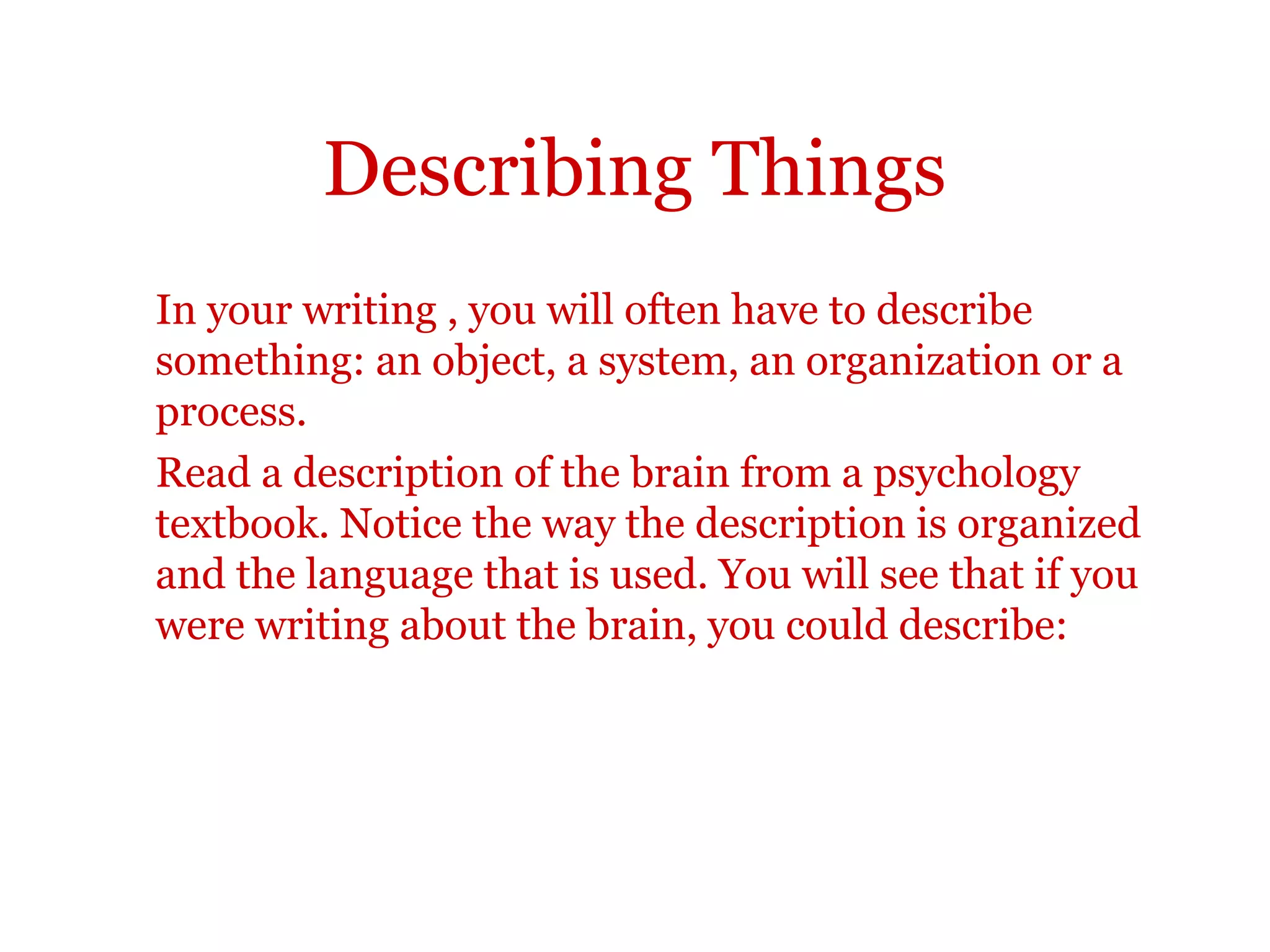 Describing thingsIn your writing , you will often have to describe something: an
object, a system, an organization or a process.
Read a description of the brain from a psychology textbook.
Notice the way the description is organized and the language that
is used. You will see that if you were writing about the brain, you
could describe:
•what a brain looks like
•how much it weighs
•how important it is
•what it consists of
 