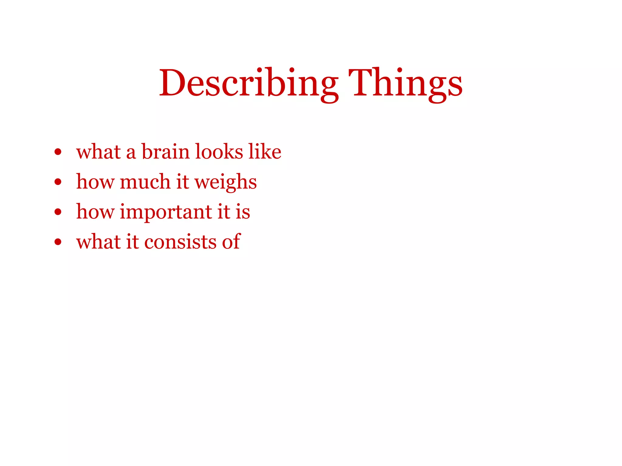 Describing things
The brain looks like a lump of porridge and has the
consistency of blancmange. This organ, weighing an
average 1400g in an adult human, is the most
important part of the body. It contains an estimated 10
to 100 billion nerve cells and about as many supporting
cells, which take care of important support and
‘housekeeping functions. The brain contains many
different types of nerve cell which differ in shape, size
and the kind of chemicals they produce.
 
