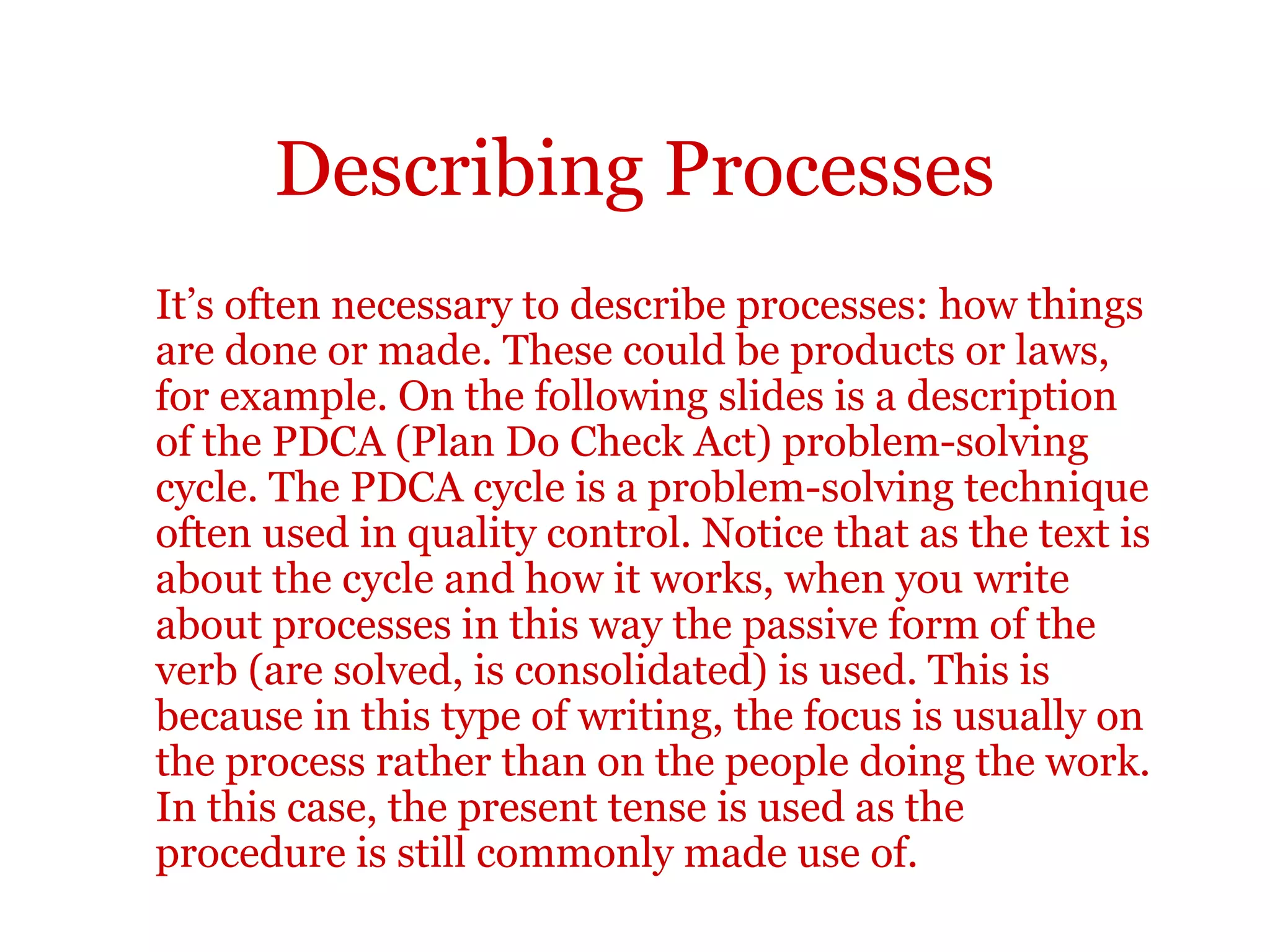 Describing processes
Instructions
Make sure you describe how the process works rather than just give
instructions. As a student, you will often need to read and understand
instructions - for example in a laboratory manual or an assignment briefing
sheet - but you will probably not need to write them very often. So make sure
you distinguish between them in your writing. Instructions are telling someone
how to do something and descriptions are describing how something happens
or happened.
Instructions can be given in many ways. A numbered list with the imperative
form of the verb is one common way. Continuous text using the passive form of
the verb with should is also common. Look at the following example of one
method of giving instructions. Notice the highlighted language items:
 