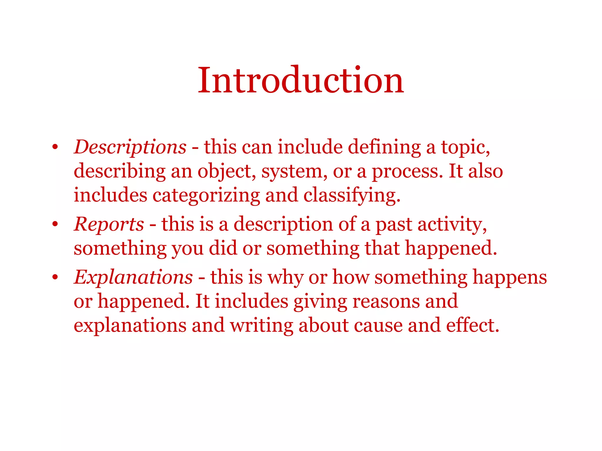 Introduction
Descriptions - this can include defining a topic, describing an
object, system, or a process. It also includes categorizing and
classifying.
Reports - this is a description of a past activity, something you did
or something that happened.
Explanations - this is why or how something happens or
happened. It includes giving reasons and explanations and
writing about cause and effect.
 