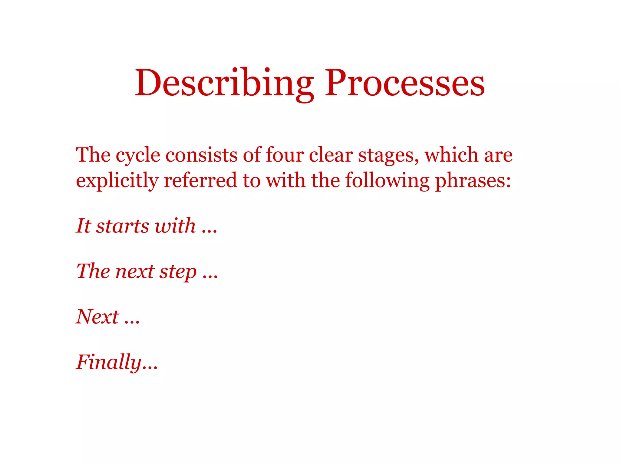 Describing processes
First, The first step is ...
To begin with, .. begins with ...
Initially, ... commences with ...
Beforehand, Before this,
At the same time, During...
Secondly, Thirdly, etc. After this,
Next, The next step is to ...
Subsequently, In the following stage,
Later, Following this,
Lastly, ... finishes with ...
Finally, ... concludes with ...
In the last stage The last step is to ...
 