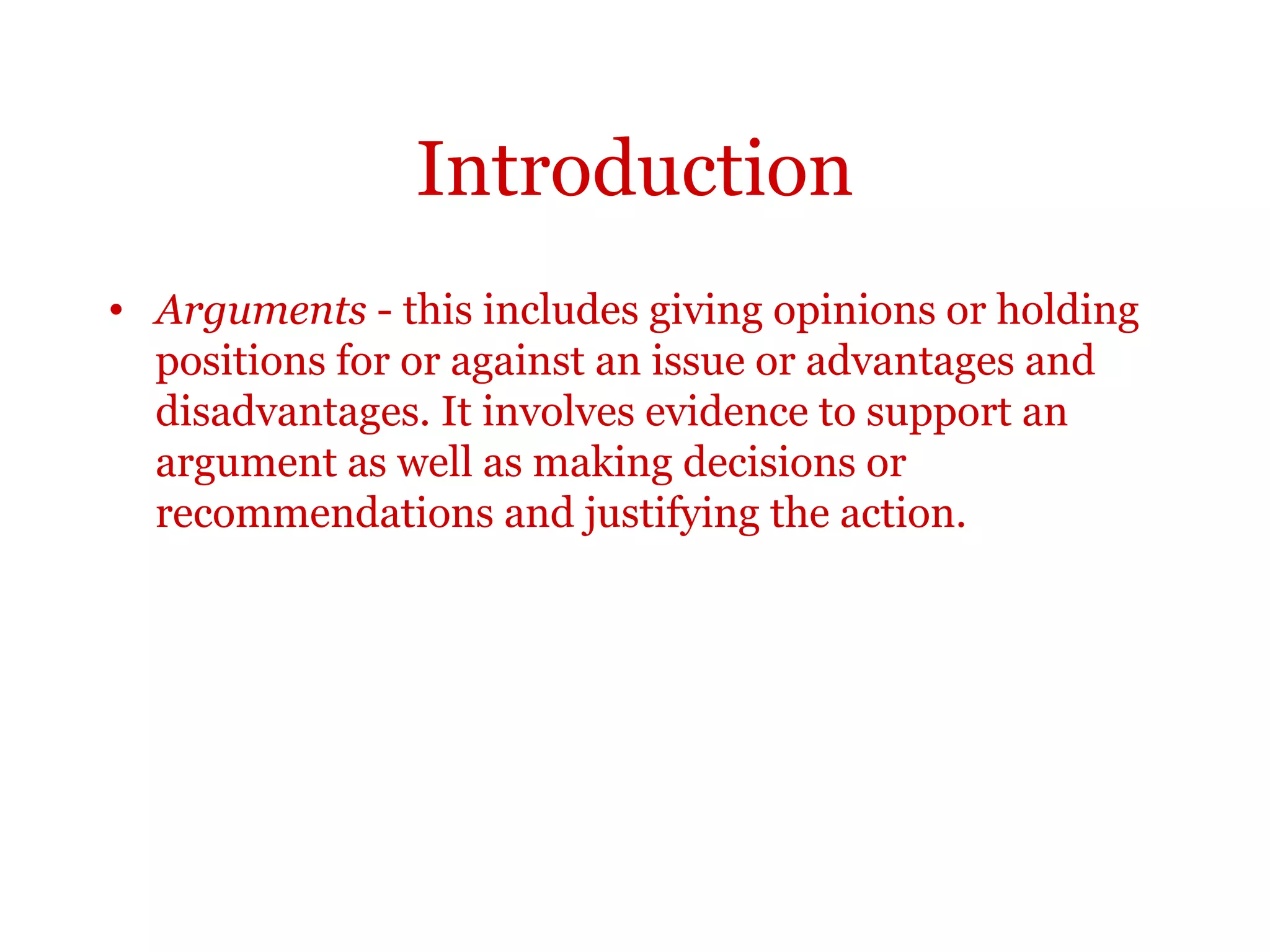 Introduction
Arguments - this includes giving opinions or holding positions for
or against an issue or advantages and disadvantages. It involves
evidence to support an argument as well as making decisions or
recommendations and justifying the action.
 