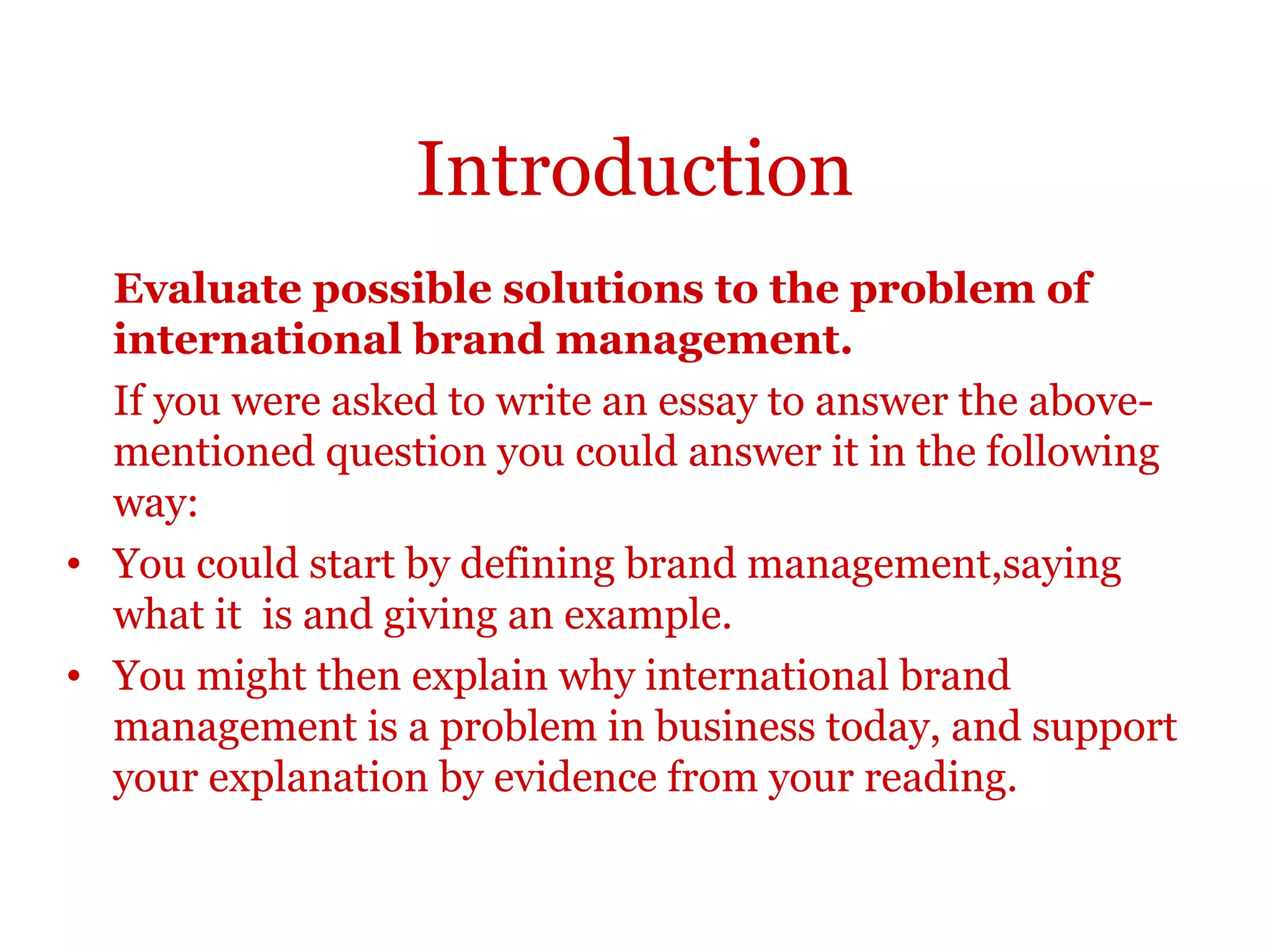 Introduction
Evaluate possible solutions to the problem of
international brand management.
If you were asked to write an essay to answer the above-
mentioned question you could answer it in the following way:
•You could start by defining brand management,saying what it is
and giving an example.
•You might then explain why international brand management is
a problem in business today, and support your explanation by
evidence from your reading.
 