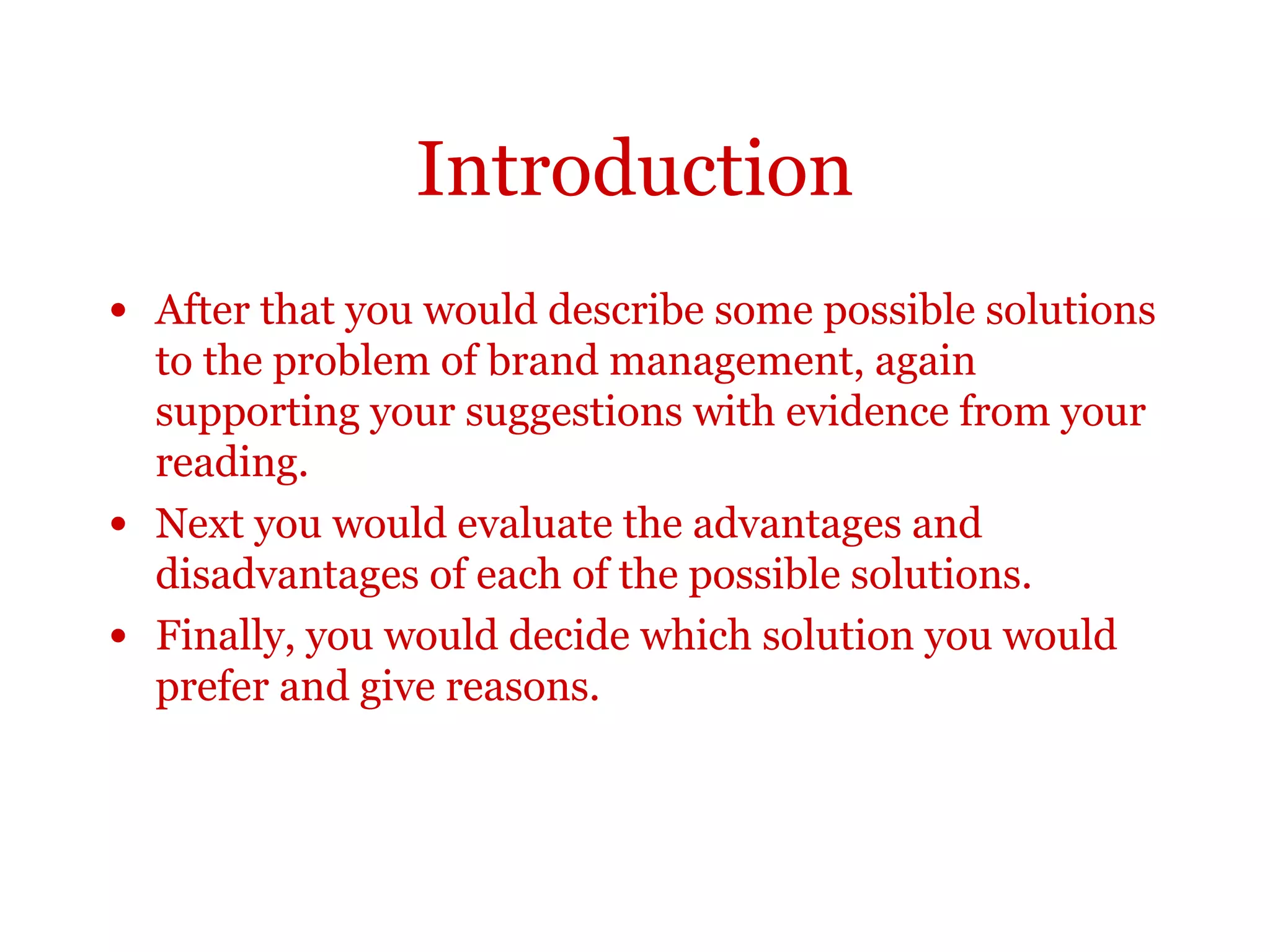 Introduction• After that you would describe some possible solutions to the
problem of brand management, again supporting your
suggestions with evidence from your reading.
• Next you would evaluate the advantages and disadvantages of
each of the possible solutions.
• Finally, you would decide which solution you would prefer
and give reasons.
 