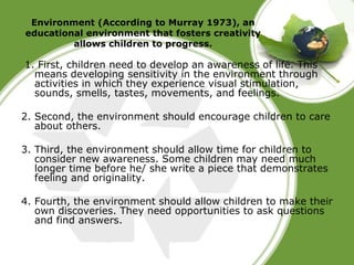 Environment (According to Murray 1973), an 
educational environment that fosters creativity 
allows children to progress. 
1. First, children need to develop an awareness of life. This 
means developing sensitivity in the environment through 
activities in which they experience visual stimulation, 
sounds, smells, tastes, movements, and feelings. 
2. Second, the environment should encourage children to care 
about others. 
3. Third, the environment should allow time for children to 
consider new awareness. Some children may need much 
longer time before he/ she write a piece that demonstrates 
feeling and originality. 
4. Fourth, the environment should allow children to make their 
own discoveries. They need opportunities to ask questions 
and find answers. 
 