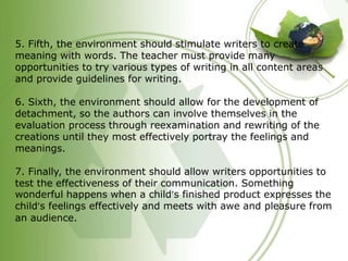 5. Fifth, the environment should stimulate writers to create 
meaning with words. The teacher must provide many 
opportunities to try various types of writing in all content areas 
and provide guidelines for writing. 
6. Sixth, the environment should allow for the development of 
detachment, so the authors can involve themselves in the 
evaluation process through reexamination and rewriting of the 
creations until they most effectively portray the feelings and 
meanings. 
7. Finally, the environment should allow writers opportunities to 
test the effectiveness of their communication. Something 
wonderful happens when a child’s finished product expresses the 
child’s feelings effectively and meets with awe and pleasure from 
an audience. 
 