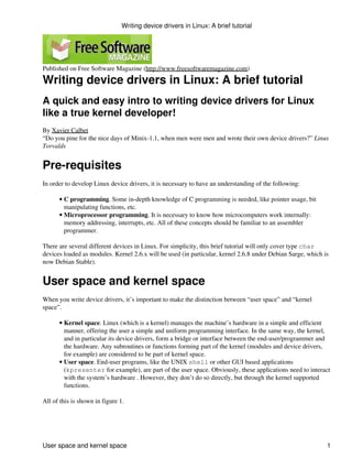 Writing device drivers in Linux: A brief tutorial




Published on Free Software Magazine (http://www.freesoftwaremagazine.com)

Writing device drivers in Linux: A brief tutorial
A quick and easy intro to writing device drivers for Linux
like a true kernel developer!
By Xavier Calbet
“Do you pine for the nice days of Minix-1.1, when men were men and wrote their own device drivers?” Linus
Torvalds


Pre-requisites
In order to develop Linux device drivers, it is necessary to have an understanding of the following:

      • C programming. Some in-depth knowledge of C programming is needed, like pointer usage, bit
        manipulating functions, etc.
      • Microprocessor programming. It is necessary to know how microcomputers work internally:
        memory addressing, interrupts, etc. All of these concepts should be familiar to an assembler
        programmer.

There are several different devices in Linux. For simplicity, this brief tutorial will only cover type char
devices loaded as modules. Kernel 2.6.x will be used (in particular, kernel 2.6.8 under Debian Sarge, which is
now Debian Stable).


User space and kernel space
When you write device drivers, it’s important to make the distinction between “user space” and “kernel
space”.

      • Kernel space. Linux (which is a kernel) manages the machine’s hardware in a simple and efficient
        manner, offering the user a simple and uniform programming interface. In the same way, the kernel,
        and in particular its device drivers, form a bridge or interface between the end-user/programmer and
        the hardware. Any subroutines or functions forming part of the kernel (modules and device drivers,
        for example) are considered to be part of kernel space.
      • User space. End-user programs, like the UNIX shell or other GUI based applications
        (kpresenter for example), are part of the user space. Obviously, these applications need to interact
        with the system’s hardware . However, they don’t do so directly, but through the kernel supported
        functions.

All of this is shown in figure 1.




User space and kernel space                                                                                  1