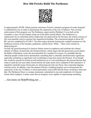 How Did Pericles Build The Parthenon
In approximately 450 BC Athens premier statesman, Pericles, initiated a program of works designed
to embellish his city in order to demonstrate the superiority of the city of Athens3. This crowing
achievement of this program was The Parthenon, supervised by Pheidias3. It was built on the
Acropolis; a mass of rock sharply rising out of the plain around Athens. The Parthenon is a
replacement for an unfinished earlier temple that was destroyed by the Persians; the archaic remains of
this were partially used to construct this magnificent building. The construction began in about 447
BC and was completed by 432 BC3. The three major elements forming the sculpted ornament on The
Parthenon consists of the metopes, pediments, and the frieze. While ... Show more content on
Helpwriting.net ...
Overall, the general portrayal of classical Athens seems to emphasize and celebrate the cultural
identity of Athens. In particular, the historical theory, which argues that the procession occurs before
the Battle at Marathon, seems the most plausible for a number for reasons. It is probable that the
Athenian people would want to demonstrate something that is culturally and historically significant,
especially something so significant such as defeating a long time enemy the Persians. Even though
this would be unusual for Greek art and architecture as it is not mythological, the present theories that
relate to myth do not seem rather forced and do not make much sense compared to this alternative. It
should be noted that many Greek gods are still portrayed in the east frieze, thus somewhat aligning
with this norm. In addition, since the purpose Pericles s building program was to demonstrate the
superiority of the city of Athens, it seems particularly conceivable that the frieze would have done just
that. The Parthenon frieze is a unique monument, unmatched in size and complexity in Classical
Greek relief sculpture; it makes sense that its designers were capable of representing something
... Get more on HelpWriting.net ...
 
