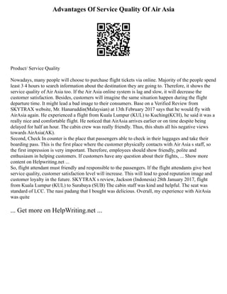 Advantages Of Service Quality Of Air Asia
Product/ Service Quality
Nowadays, many people will choose to purchase flight tickets via online. Majority of the people spend
least 3 4 hours to search information about the destination they are going to. Therefore, it shows the
service quality of Air Asia too. If the Air Asia online system is lag and slow, it will decrease the
customer satisfaction. Besides, customers will imagine the same situation happen during the flight
departure time. It might lead a bad image to their consumers. Base on a Verified Review from
SKYTRAX website, Mr. Hanaruddin(Malaysian) at 13th February 2017 says that he would fly with
AirAsia again. He experienced a flight from Kuala Lumpur (KUL) to Kuching(KCH), he said it was a
really nice and comfortable flight. He noticed that AirAsia arrives earlier or on time despite being
delayed for half an hour. The cabin crew was really friendly. Thus, this shuts all his negative views
towards AirAsia(AK).
Second, Check In counter is the place that passengers able to check in their luggages and take their
boarding pass. This is the first place where the customer physically contacts with Air Asia s staff, so
the first impression is very important. Therefore, employees should show friendly, polite and
enthusiasm in helping customers. If customers have any question about their flights, ... Show more
content on Helpwriting.net ...
So, flight attendant must friendly and responsible to the passengers. If the flight attendants give best
service quality, customer satisfaction level will increase. This will lead to good reputation image and
customer loyalty in the future. SKYTRAX s review, Jackson (Indonesia) 28th January 2017, flight
from Kuala Lumpur (KUL) to Surabaya (SUB) The cabin staff was kind and helpful. The seat was
standard of LCC. The nasi padang that I bought was delicious. Overall, my experience with AirAsia
was quite
... Get more on HelpWriting.net ...
 