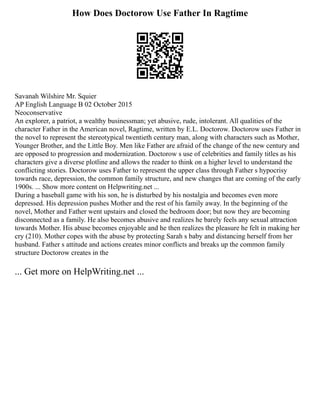 How Does Doctorow Use Father In Ragtime
Savanah Wilshire Mr. Squier
AP English Language B 02 October 2015
Neoconservative
An explorer, a patriot, a wealthy businessman; yet abusive, rude, intolerant. All qualities of the
character Father in the American novel, Ragtime, written by E.L. Doctorow. Doctorow uses Father in
the novel to represent the stereotypical twentieth century man, along with characters such as Mother,
Younger Brother, and the Little Boy. Men like Father are afraid of the change of the new century and
are opposed to progression and modernization. Doctorow s use of celebrities and family titles as his
characters give a diverse plotline and allows the reader to think on a higher level to understand the
conflicting stories. Doctorow uses Father to represent the upper class through Father s hypocrisy
towards race, depression, the common family structure, and new changes that are coming of the early
1900s. ... Show more content on Helpwriting.net ...
During a baseball game with his son, he is disturbed by his nostalgia and becomes even more
depressed. His depression pushes Mother and the rest of his family away. In the beginning of the
novel, Mother and Father went upstairs and closed the bedroom door; but now they are becoming
disconnected as a family. He also becomes abusive and realizes he barely feels any sexual attraction
towards Mother. His abuse becomes enjoyable and he then realizes the pleasure he felt in making her
cry (210). Mother copes with the abuse by protecting Sarah s baby and distancing herself from her
husband. Father s attitude and actions creates minor conflicts and breaks up the common family
structure Doctorow creates in the
... Get more on HelpWriting.net ...
 
