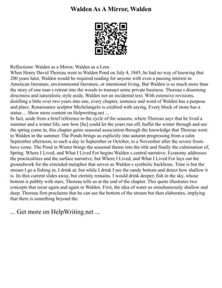 Walden As A Mirror, Walden
Reflections: Walden as a Mirror, Walden as a Lens
When Henry David Thoreau went to Walden Pond on July 4, 1845, he had no way of knowing that
200 years later, Walden would be required reading for anyone with even a passing interest in
American literature, environmental literature, or intentional living. But Walden is so much more than
the story of one man s retreat into the woods to transact some private business. Thoreau s disarming
directness and naturalistic style aside, Walden not an incidental text. With extensive revisions,
distilling a little over two years into one, every chapter, sentence and word of Walden has a purpose
and place. Renaissance sculptor Michelangelo is credited with saying, Every block of stone has a
statue ... Show more content on Helpwriting.net ...
In fact, aside from a brief reference to the cycle of the seasons, where Thoreau says that he lived a
summer and a winter life; saw how [he] could let the years run off, buffet the winter through and see
the spring come in, this chapter gains seasonal association through the knowledge that Thoreau went
to Walden in the summer. The Ponds brings us explicitly into autumn progressing from a calm
September afternoon, to such a day in September or October, to a November after the severe frosts
have come. The Pond in Winter brings the seasonal theme into the title and finally the culmination of,
Spring. Where I Lived, and What I Lived For begins Walden s central narrative. Economy addresses
the practicalities and the surface narrative, but Where I Lived, and What I Lived For lays out the
groundwork for the extended metaphor that serves as Walden s symbolic backbone. Time is but the
stream I go a fishing in, I drink at; but while I drink I see the sandy bottom and detect how shallow it
is. Its thin current slides away, but eternity remains. I would drink deeper; fish in the sky, whose
bottom is pebbly with stars, Thoreau tells us at the end of the chapter. This quote illustrates two
concepts that recur again and again in Walden. First, the idea of water as simultaneously shallow and
deep. Thoreau first proclaims that he can see the bottom of the stream but then elaborates, implying
that there is something beyond the
... Get more on HelpWriting.net ...
 
