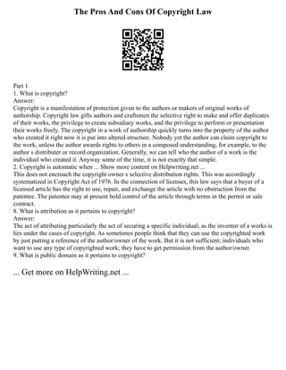The Pros And Cons Of Copyright Law
Part 1
1. What is copyright?
Answer:
Copyright is a manifestation of protection given to the authors or makers of original works of
authorship. Copyright law gifts authors and craftsmen the selective right to make and offer duplicates
of their works, the privilege to create subsidiary works, and the privilege to perform or presentation
their works freely. The copyright in a work of authorship quickly turns into the property of the author
who created it right now it is put into altered structure. Nobody yet the author can claim copyright to
the work, unless the author awards rights to others in a composed understanding, for example, to the
author s distributer or record organization. Generally, we can tell who the author of a work is the
individual who created it. Anyway some of the time, it is not exactly that simple.
2. Copyright is automatic when ... Show more content on Helpwriting.net ...
This does not encroach the copyright owner s selective distribution rights. This was accordingly
systematized in Copyright Act of 1976. In the connection of licenses, this law says that a buyer of a
licensed article has the right to use, repair, and exchange the article with no obstruction from the
patentee. The patentee may at present hold control of the article through terms in the permit or sale
contract.
8. What is attribution as it pertains to copyright?
Answer:
The act of attributing particularly the act of securing a specific individual; as the inventor of a works is
lies under the cases of copyright. As sometimes people think that they can use the copyrighted work
by just putting a reference of the author/owner of the work. But it is not sufficient; individuals who
want to use any type of copyrighted work; they have to get permission from the author/owner.
9. What is public domain as it pertains to copyright?
... Get more on HelpWriting.net ...
 