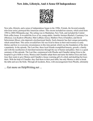 New Jobs, Lifestyle, And A Sense Of Independence
New jobs, lifestyle, and a sense of independence began in the 1990s. Friends, the favored comedic
television series, portrayed this American culture. This sitcom included ten seasons, which aired from
1994 to 2004 (Wikipedia.org). The setting was in Manhattan, New York, and included the Central
Perk coffee house. It revealed the lives of six young adults: Jennifer Aniston (Rachel), Courteney Cox
(Monica), Lisa Kudrow (Phoebe), Matt LeBlanc (Joey), Matthew Perry (Chandler), and David
Schwimmer (Ross), who depicted a dysfunctional family. Each character has their unique personality,
which united them. This series revealed how life was lived to those in their mid twenties to early
thirties and how to overcome circumstances in this time period, which was the foundation of the show
s popularity. In the episode, The Last One, these loyal friends exemplified honesty, growth, a family
unit with the recollection of cherished memories through the use of humor and pathos. Here is a quick
summary of this episode. The Last One, commenced with Phoebe and Chandler taking Erica to the
hospital to give birth to twins; Monica and Chandler adopt them and name the babies Erica and Jack.
Joey then wants to give Monica and Chandler a house warming gift of a chick and duckling but loses
them. With the help of Chandler, they find them in their pool table, but only Monica is able to break
the table and save the birds. Through all incidents, Ross, with encouragement from Phoebe, ultimately
... Get more on HelpWriting.net ...
 