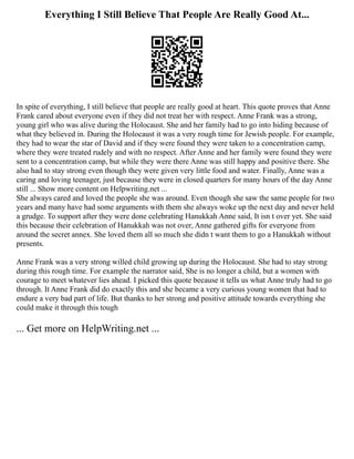 Everything I Still Believe That People Are Really Good At...
In spite of everything, I still believe that people are really good at heart. This quote proves that Anne
Frank cared about everyone even if they did not treat her with respect. Anne Frank was a strong,
young girl who was alive during the Holocaust. She and her family had to go into hiding because of
what they believed in. During the Holocaust it was a very rough time for Jewish people. For example,
they had to wear the star of David and if they were found they were taken to a concentration camp,
where they were treated rudely and with no respect. After Anne and her family were found they were
sent to a concentration camp, but while they were there Anne was still happy and positive there. She
also had to stay strong even though they were given very little food and water. Finally, Anne was a
caring and loving teenager, just because they were in closed quarters for many hours of the day Anne
still ... Show more content on Helpwriting.net ...
She always cared and loved the people she was around. Even though she saw the same people for two
years and many have had some arguments with them she always woke up the next day and never held
a grudge. To support after they were done celebrating Hanukkah Anne said, It isn t over yet. She said
this because their celebration of Hanukkah was not over, Anne gathered gifts for everyone from
around the secret annex. She loved them all so much she didn t want them to go a Hanukkah without
presents.
Anne Frank was a very strong willed child growing up during the Holocaust. She had to stay strong
during this rough time. For example the narrator said, She is no longer a child, but a women with
courage to meet whatever lies ahead. I picked this quote because it tells us what Anne truly had to go
through. It Anne Frank did do exactly this and she became a very curious young women that had to
endure a very bad part of life. But thanks to her strong and positive attitude towards everything she
could make it through this tough
... Get more on HelpWriting.net ...
 