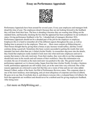 Essay on Performance Appraisals
Performance Appraisals have been around for several years. Every year employees and managers both
dread this time of year. The employees dread it because they are not looking forward to the feedback
they will hear from their boss. The boss is dreading it because they are wasting time filling out the
standard form, and basically checking the box that the appraisal has been completed. In our textbook it
states, Giving performance feedback is the No. 1 dreaded task of managers (Kreitner 283).
Performance appraisals should not be a dreaded part of the job for the employer or employee.
Employers this it is hard to remember all of the different aspects throughout the year, as well as
finding time to present it to the employee. There are ... Show more content on Helpwriting.net ...
Their bosses thought that by giving them a bonus or pay increase would suffice, and they would
continue doing a good job. Sometimes this basic system succeeded in getting the results that were
intended; but more often than not, it failed (Archer North). As researchers dug more into the details,
they found that employers really needed to look more into what motivates employees and not to
assume that money is the only motivator. From their studies, they were able to see that companies
should look more at the morale and self esteem of their workforce. Once this information was
revealed, the use of rewards as the main motivator was pushed to the side. The general model of
performance appraisal, as it is known today, began from that time (Archer North). In today s business
world, performance appraisals are still widely used, yet at the same time very criticized. One of the
reasons appraisals are criticized is some feel that they are a waste of time and are not value added.
Samuel Culbert, author of the book, Get Rid of Performance Reviews states, This corporate sham is
one of the most insidious, most damaging, and yet most ubiquitous of corporate activities (Culbert).
He goes on to say that, Everybody does it, and almost everyone who s evaluated hates it (Culbert). He
feels that appraisals are worthless and should never be a method used for giving employees feedback.
After doing more
... Get more on HelpWriting.net ...
 