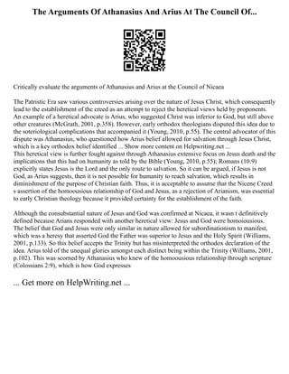 The Arguments Of Athanasius And Arius At The Council Of...
Critically evaluate the arguments of Athanasius and Arius at the Council of Nicaea
The Patristic Era saw various controversies arising over the nature of Jesus Christ, which consequently
lead to the establishment of the creed as an attempt to reject the heretical views held by proponents.
An example of a heretical advocate is Arius, who suggested Christ was inferior to God, but still above
other creatures (McGrath, 2001, p.358). However, early orthodox theologians disputed this idea due to
the soteriological complications that accompanied it (Young, 2010, p.55). The central advocator of this
dispute was Athanasius, who questioned how Arius belief allowed for salvation through Jesus Christ,
which is a key orthodox belief identified ... Show more content on Helpwriting.net ...
This heretical view is further fought against through Athanasius extensive focus on Jesus death and the
implications that this had on humanity as told by the Bible (Young, 2010, p.55); Romans (10:9)
explicitly states Jesus is the Lord and the only route to salvation. So it can be argued, if Jesus is not
God, as Arius suggests, then it is not possible for humanity to reach salvation, which results in
diminishment of the purpose of Christian faith. Thus, it is acceptable to assume that the Nicene Creed
s assertion of the homoousious relationship of God and Jesus, as a rejection of Arianism, was essential
to early Christian theology because it provided certainty for the establishment of the faith.
Although the consubstantial nature of Jesus and God was confirmed at Nicaea, it wasn t definitively
defined because Arians responded with another heretical view: Jesus and God were homoiousious.
The belief that God and Jesus were only similar in nature allowed for subordinationism to manifest,
which was a heresy that asserted God the Father was superior to Jesus and the Holy Spirit (Williams,
2001, p.133). So this belief accepts the Trinity but has misinterpreted the orthodox declaration of the
idea. Arius told of the unequal glories amongst each distinct being within the Trinity (Williams, 2001,
p.102). This was scorned by Athanasius who knew of the homoousious relationship through scripture
(Colossians 2:9), which is how God expresses
... Get more on HelpWriting.net ...
 