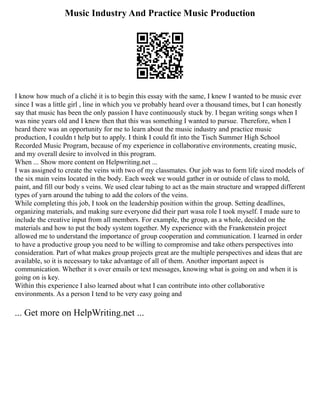 Music Industry And Practice Music Production
I know how much of a cliché it is to begin this essay with the same, I knew I wanted to be music ever
since I was a little girl , line in which you ve probably heard over a thousand times, but I can honestly
say that music has been the only passion I have continuously stuck by. I began writing songs when I
was nine years old and I knew then that this was something I wanted to pursue. Therefore, when I
heard there was an opportunity for me to learn about the music industry and practice music
production, I couldn t help but to apply. I think I could fit into the Tisch Summer High School
Recorded Music Program, because of my experience in collaborative environments, creating music,
and my overall desire to involved in this program.
When ... Show more content on Helpwriting.net ...
I was assigned to create the veins with two of my classmates. Our job was to form life sized models of
the six main veins located in the body. Each week we would gather in or outside of class to mold,
paint, and fill our body s veins. We used clear tubing to act as the main structure and wrapped different
types of yarn around the tubing to add the colors of the veins.
While completing this job, I took on the leadership position within the group. Setting deadlines,
organizing materials, and making sure everyone did their part wasa role I took myself. I made sure to
include the creative input from all members. For example, the group, as a whole, decided on the
materials and how to put the body system together. My experience with the Frankenstein project
allowed me to understand the importance of group cooperation and communication. I learned in order
to have a productive group you need to be willing to compromise and take others perspectives into
consideration. Part of what makes group projects great are the multiple perspectives and ideas that are
available, so it is necessary to take advantage of all of them. Another important aspect is
communication. Whether it s over emails or text messages, knowing what is going on and when it is
going on is key.
Within this experience I also learned about what I can contribute into other collaborative
environments. As a person I tend to be very easy going and
... Get more on HelpWriting.net ...
 
