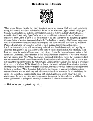 Homelessness In Canada
When people think of Canada, they likely imagine a prospering country filled with equal opportunity,
safety, and security. While this statement can be true for the population of privileged white people,
Canada, unfortunately, has had some unproud moments in its history, and sadly, the treatment of
minorities is still poor today. Specifically, there has been historic problems between Canada and
indigenous people, from as early as the colonization of the land stolen from the indigenous people to
the assimilation of youth with residential schools. The land that is proudly called Canada today, once
was the home to many aboriginal tribes including the East Indies, before it was stolen by colonizers
(Vikings, French, and Europeans) as early as ... Show more content on Helpwriting.net ...
Local forces should operate with transparency and work on a foundation of equity and equality, to
ensure all demographics are safe and protected, without bias or discrimination. Unfortunately, there
have been many incidents in Canada, where police forces denied the issue and showed racism in their
operations. Culhane (2003) claimed that in East Vancouver alone, a minimum of 61 women has been
reported missing since 1983. When these reports were made to the local police, they were ignored and
not taken seriously which contradicts the duties that the police service should provide. Attention was
not brought to these reports until the Philip Owens, Vancouver mayor, ordered the police to investigate
these concerns (Culhane 2003). After the local forces took control and started investigating, this issue
started getting more and more coverage in academics, and media, convicts were finally being arrested
for their wrongdoing. While this action did not solve the problem, it was successful in initiating a
conversation that was not previously had, which was a significant movement for acknowledging the
crisis. This shows how progress can be made with smaller centralized action, however, it also
demonstrates the importance that superior governing forces play, the ideal solution would be for the
federal government to prompt and encourage local forces to foster this issue within
... Get more on HelpWriting.net ...
 