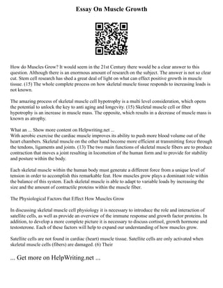 Essay On Muscle Growth
How do Muscles Grow? It would seem in the 21st Century there would be a clear answer to this
question. Although there is an enormous amount of research on the subject. The answer is not so clear
cut. Stem cell research has shed a great deal of light on what can effect positive growth in muscle
tissue. (15) The whole complete process on how skeletal muscle tissue responds to increasing loads is
not known.
The amazing process of skeletal muscle cell hypotrophy is a multi level consideration, which opens
the potential to unlock the key to anti aging and longevity. (15) Skeletal muscle cell or fiber
hypotrophy is an increase in muscle mass. The opposite, which results in a decrease of muscle mass is
known as atrophy.
What an ... Show more content on Helpwriting.net ...
With aerobic exercise the cardiac muscle improves its ability to push more blood volume out of the
heart chambers. Skeletal muscle on the other hand become more efficient at transmitting force through
the tendons, ligaments and joints. (13) The two main functions of skeletal muscle fibers are to produce
contraction that moves a joint resulting in locomotion of the human form and to provide for stability
and posture within the body.
Each skeletal muscle within the human body must generate a different force from a unique level of
tension in order to accomplish this remarkable feat. How muscles grow plays a dominant role within
the balance of this system. Each skeletal muscle is able to adapt to variable loads by increasing the
size and the amount of contractile proteins within the muscle fiber.
The Physiological Factors that Effect How Muscles Grow
In discussing skeletal muscle cell physiology it is necessary to introduce the role and interaction of
satellite cells, as well as provide an overview of the immune response and growth factor proteins. In
addition, to develop a more complete picture it is necessary to discuss cortisol, growth hormone and
testosterone. Each of these factors will help to expand our understanding of how muscles grow.
Satellite cells are not found in cardiac (heart) muscle tissue. Satellite cells are only activated when
skeletal muscle cells (fibers) are damaged. (6) Their
... Get more on HelpWriting.net ...
 