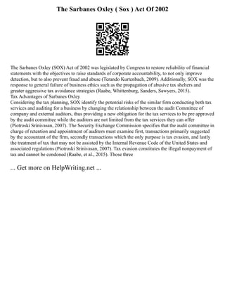 The Sarbanes Oxley ( Sox ) Act Of 2002
The Sarbanes Oxley (SOX) Act of 2002 was legislated by Congress to restore reliability of financial
statements with the objectives to raise standards of corporate accountability, to not only improve
detection, but to also prevent fraud and abuse (Terando Kurtenbach, 2009). Additionally, SOX was the
response to general failure of business ethics such as the propagation of abusive tax shelters and
greater aggressive tax avoidance strategies (Raabe, Whittenburg, Sanders, Sawyers, 2015).
Tax Advantages of Sarbanes Oxley
Considering the tax planning, SOX identify the potential risks of the similar firm conducting both tax
services and auditing for a business by changing the relationship between the audit Committee of
company and external auditors, thus providing a new obligation for the tax services to be pre approved
by the audit committee while the auditors are not limited from the tax services they can offer
(Piotroski Srinivasan, 2007). The Security Exchange Commission specifies that the audit committee in
charge of retention and appointment of auditors must examine first, transactions primarily suggested
by the accountant of the firm, secondly transactions which the only purpose is tax evasion, and lastly
the treatment of tax that may not be assisted by the Internal Revenue Code of the United States and
associated regulations (Piotroski Srinivasan, 2007). Tax evasion constitutes the illegal nonpayment of
tax and cannot be condoned (Raabe, et al., 2015). Those three
... Get more on HelpWriting.net ...
 