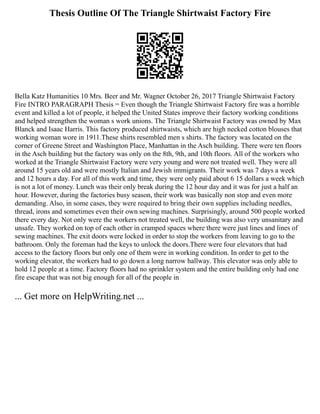 Thesis Outline Of The Triangle Shirtwaist Factory Fire
Bella Katz Humanities 10 Mrs. Beer and Mr. Wagner October 26, 2017 Triangle Shirtwaist Factory
Fire INTRO PARAGRAPH Thesis = Even though the Triangle Shirtwaist Factory fire was a horrible
event and killed a lot of people, it helped the United States improve their factory working conditions
and helped strengthen the woman s work unions. The Triangle Shirtwaist Factory was owned by Max
Blanck and Isaac Harris. This factory produced shirtwaists, which are high necked cotton blouses that
working woman wore in 1911.These shirts resembled men s shirts. The factory was located on the
corner of Greene Street and Washington Place, Manhattan in the Asch building. There were ten floors
in the Asch building but the factory was only on the 8th, 9th, and 10th floors. All of the workers who
worked at the Triangle Shirtwaist Factory were very young and were not treated well. They were all
around 15 years old and were mostly Italian and Jewish immigrants. Their work was 7 days a week
and 12 hours a day. For all of this work and time, they were only paid about 6 15 dollars a week which
is not a lot of money. Lunch was their only break during the 12 hour day and it was for just a half an
hour. However, during the factories busy season, their work was basically non stop and even more
demanding. Also, in some cases, they were required to bring their own supplies including needles,
thread, irons and sometimes even their own sewing machines. Surprisingly, around 500 people worked
there every day. Not only were the workers not treated well, the building was also very unsanitary and
unsafe. They worked on top of each other in cramped spaces where there were just lines and lines of
sewing machines. The exit doors were locked in order to stop the workers from leaving to go to the
bathroom. Only the foreman had the keys to unlock the doors.There were four elevators that had
access to the factory floors but only one of them were in working condition. In order to get to the
working elevator, the workers had to go down a long narrow hallway. This elevator was only able to
hold 12 people at a time. Factory floors had no sprinkler system and the entire building only had one
fire escape that was not big enough for all of the people in
... Get more on HelpWriting.net ...
 