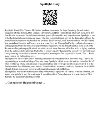 Spotlight Essay
Spotlight, directed by Thomas McCarthy, has been nominated for three Academy Awards in the
categories of Best Picture, Best Original Screenplay, and Best Film Editing. This film should win for
Best Picture because of its faultless execution, powerful ensemble, and subject matter. Spotlight is one
of the best journalism movies ever made. The film concentrates not only on the big picture of how the
journalists discover new information but the little details as well, such as what offices look like in the
time period and how the staff reacts to a new boss. Director Thomas McCarthy celebrates journalists
and recognizes that what they do is important and necessary, but he doesn t idealize them. McCarthy
doesn t need to go into graphic detail about the sexual abuse because all he has to do is lightly tap into
it for the audience to be affected. McCarthy is conservative by handling the subject very carefully and
slowly drawing the audience into the investigation, making the film very well executed. The ... Show
more content on Helpwriting.net ...
Spotlight does an excellent job of handling the sensitive subject matter in an honest way. There is no
sugarcoating or sensationalizing of this true story. Spotlight s final scenes include an extensive list of
cities worldwide where similar cases of systemic abuse and cover ups have been discovered. It is the
final reminder that this is not just a movie. These incidents are not exclusive to Boston or the Catholic
Church. It is an eye opener to worldwide societal epidemic of child abuse.
Spotlight is a brave film that discusses very controversial topics but isn t afraid to reveal the truth, no
matter how painful it may be to viewers. It should win Best Picture because it is a rare type of film
that tells the audience what they need to
... Get more on HelpWriting.net ...
 