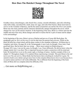 How Does The Hatchet Change Throughout The Novel
Goodbye cheesy cheeseburgers, salty french fries, creamy, smooth milkshakes, and cold, refreshing
soda; hello stinky, uncooked fish, small, nasty raw eggs, and wild, bitter berries. Brian must learn to
survive in the Canadian wilderness, and the the nature around him can end his life if he is not careful.
Brian runs into many animals and his character dramatically changes throughout the novel, which
changes his view on life and his situation. In the beginning of the story, Brian is a whiner and near the
middle and end of the story, Brian changes and starts to realize that he is part of nature and he adapts
to his surroundings!
In the beginning of the story, Brian is given a Hatchet and put on a Cessna 406 Bush plane. He
grudgingly gets on. He is on his way to visit his dad since his parents had a divorce. While on the
plane the pilot has a heart attack and the plane crashes in the canadian wilderness. All Brian does is
complain, and whine. On page 40, in the 3rd paragraph, it says Luck, he thought. I have luck, I had
good luck there. But he knew that was wrong. ... Show more content on Helpwriting.net ...
On page 105 it says, I am not the same, he thought. I see, I hear differently. He did not know when the
change started, but it was there This is important because he made a connection with his mind and
body. He learned how to act on the sound, sight, or feelings of nature. Another example of this is in
chapter 15. Throughout chapter 15 it explains Brian experiencing a tornado. This puts Brian to the real
test to see if he can survive. Brian thinks fast but knows that everything he worked for is gone. He
started to build a new shelter and get more food. In this situation Brian knows how to act because he is
so used to nature and how it all works differently. The is different from the beginning of the book
when all Brian did was complain about the difficulty of his
... Get more on HelpWriting.net ...
 