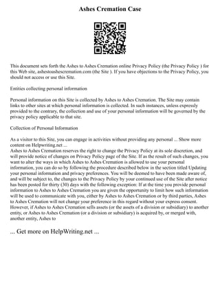 Ashes Cremation Case
This document sets forth the Ashes to Ashes Cremation online Privacy Policy (the Privacy Policy ) for
this Web site, ashestoashescremation.com (the Site ). If you have objections to the Privacy Policy, you
should not access or use this Site.
Entities collecting personal information
Personal information on this Site is collected by Ashes to Ashes Cremation. The Site may contain
links to other sites at which personal information is collected. In such instances, unless expressly
provided to the contrary, the collection and use of your personal information will be governed by the
privacy policy applicable to that site.
Collection of Personal Information
As a visitor to this Site, you can engage in activities without providing any personal ... Show more
content on Helpwriting.net ...
Ashes to Ashes Cremation reserves the right to change the Privacy Policy at its sole discretion, and
will provide notice of changes on Privacy Policy page of the Site. If as the result of such changes, you
want to alter the ways in which Ashes to Ashes Cremation is allowed to use your personal
information, you can do so by following the procedure described below in the section titled Updating
your personal information and privacy preferences. You will be deemed to have been made aware of,
and will be subject to, the changes to the Privacy Policy by your continued use of the Site after notice
has been posted for thirty (30) days with the following exception: If at the time you provide personal
information to Ashes to Ashes Cremation you are given the opportunity to limit how such information
will be used to communicate with you, either by Ashes to Ashes Cremation or by third parties, Ashes
to Ashes Cremation will not change your preference in this regard without your express consent.
However, if Ashes to Ashes Cremation sells assets (or the assets of a division or subsidiary) to another
entity, or Ashes to Ashes Cremation (or a division or subsidiary) is acquired by, or merged with,
another entity, Ashes to
... Get more on HelpWriting.net ...
 