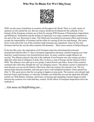 Who Was To Blame For Ww1 Dbq Essay
WWI was the cause of problems in countries all throughout the World. There is a wide variety of
opinions on who started the war. But one country should not be blamed for the outbreak of war.
Instead, all the European countries are at fault for causing WWI because of Nationalism, Imperialism,
and Militarism. Nationalism and the feeling of superiority over some countries helped contribute to
the start of the war. Document 4 states, The Allied and Associated Governments affirm and Germany
accepts the responsibility of Germany and her allies for causing all the loss and damage. This quote
shows at the end of the war all the countries made Germany pay reparations. Since by this time
Germany had lost the war the other countries felt dominant ... Show more content on Helpwriting.net
...
In the last fifty years, the imperialism of all European states has chronologically poisoned
international relations (Doc 5). Due to European imperialism and many countries arguing over what
land they wanted tensions were formed between them. So many countries sought alliances for
security. The alliances played a big role in the outbreak of war because once one country got into a
fight their allies had an obligation to help. (Doc 2) shows a map of Europe and the alliances before
WWI. The alliances were split up in two groups, Central Powers and Allies. Some of the countries
switched sides when they thought the war was changing courses. The alliance system is important to
learn because you can see the domino effect from when one country first entered a war. The two
armed camps alarmed eachother, and each grew heavy with multiplied incidents, which spread East
(Doc 7). This quote proves that the war going to happen at some point. The tensions were already high
between France and Germany, so when the Archduke was killed that was just the spark that officially
started war. With Britain, Germany, and France colonizing and expanding, tensions began to build
between the countries over what land they wanted. All the effects of European Imperialism led to the
outbreak of
... Get more on HelpWriting.net ...
 