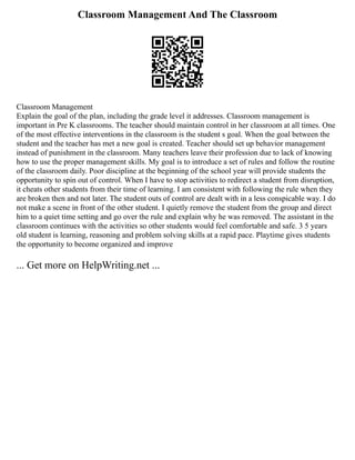 Classroom Management And The Classroom
Classroom Management
Explain the goal of the plan, including the grade level it addresses. Classroom management is
important in Pre K classrooms. The teacher should maintain control in her classroom at all times. One
of the most effective interventions in the classroom is the student s goal. When the goal between the
student and the teacher has met a new goal is created. Teacher should set up behavior management
instead of punishment in the classroom. Many teachers leave their profession due to lack of knowing
how to use the proper management skills. My goal is to introduce a set of rules and follow the routine
of the classroom daily. Poor discipline at the beginning of the school year will provide students the
opportunity to spin out of control. When I have to stop activities to redirect a student from disruption,
it cheats other students from their time of learning. I am consistent with following the rule when they
are broken then and not later. The student outs of control are dealt with in a less conspicable way. I do
not make a scene in front of the other student. I quietly remove the student from the group and direct
him to a quiet time setting and go over the rule and explain why he was removed. The assistant in the
classroom continues with the activities so other students would feel comfortable and safe. 3 5 years
old student is learning, reasoning and problem solving skills at a rapid pace. Playtime gives students
the opportunity to become organized and improve
... Get more on HelpWriting.net ...
 