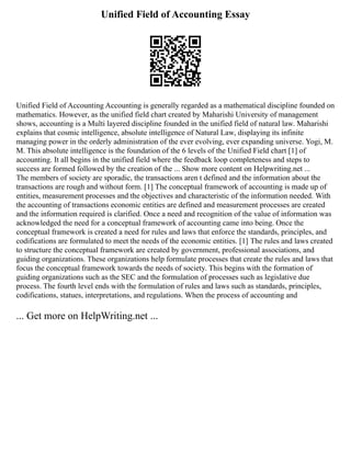 Unified Field of Accounting Essay
Unified Field of Accounting Accounting is generally regarded as a mathematical discipline founded on
mathematics. However, as the unified field chart created by Maharishi University of management
shows, accounting is a Multi layered discipline founded in the unified field of natural law. Maharishi
explains that cosmic intelligence, absolute intelligence of Natural Law, displaying its infinite
managing power in the orderly administration of the ever evolving, ever expanding universe. Yogi, M.
M. This absolute intelligence is the foundation of the 6 levels of the Unified Field chart [1] of
accounting. It all begins in the unified field where the feedback loop completeness and steps to
success are formed followed by the creation of the ... Show more content on Helpwriting.net ...
The members of society are sporadic, the transactions aren t defined and the information about the
transactions are rough and without form. [1] The conceptual framework of accounting is made up of
entities, measurement processes and the objectives and characteristic of the information needed. With
the accounting of transactions economic entities are defined and measurement processes are created
and the information required is clarified. Once a need and recognition of the value of information was
acknowledged the need for a conceptual framework of accounting came into being. Once the
conceptual framework is created a need for rules and laws that enforce the standards, principles, and
codifications are formulated to meet the needs of the economic entities. [1] The rules and laws created
to structure the conceptual framework are created by government, professional associations, and
guiding organizations. These organizations help formulate processes that create the rules and laws that
focus the conceptual framework towards the needs of society. This begins with the formation of
guiding organizations such as the SEC and the formulation of processes such as legislative due
process. The fourth level ends with the formulation of rules and laws such as standards, principles,
codifications, statues, interpretations, and regulations. When the process of accounting and
... Get more on HelpWriting.net ...
 