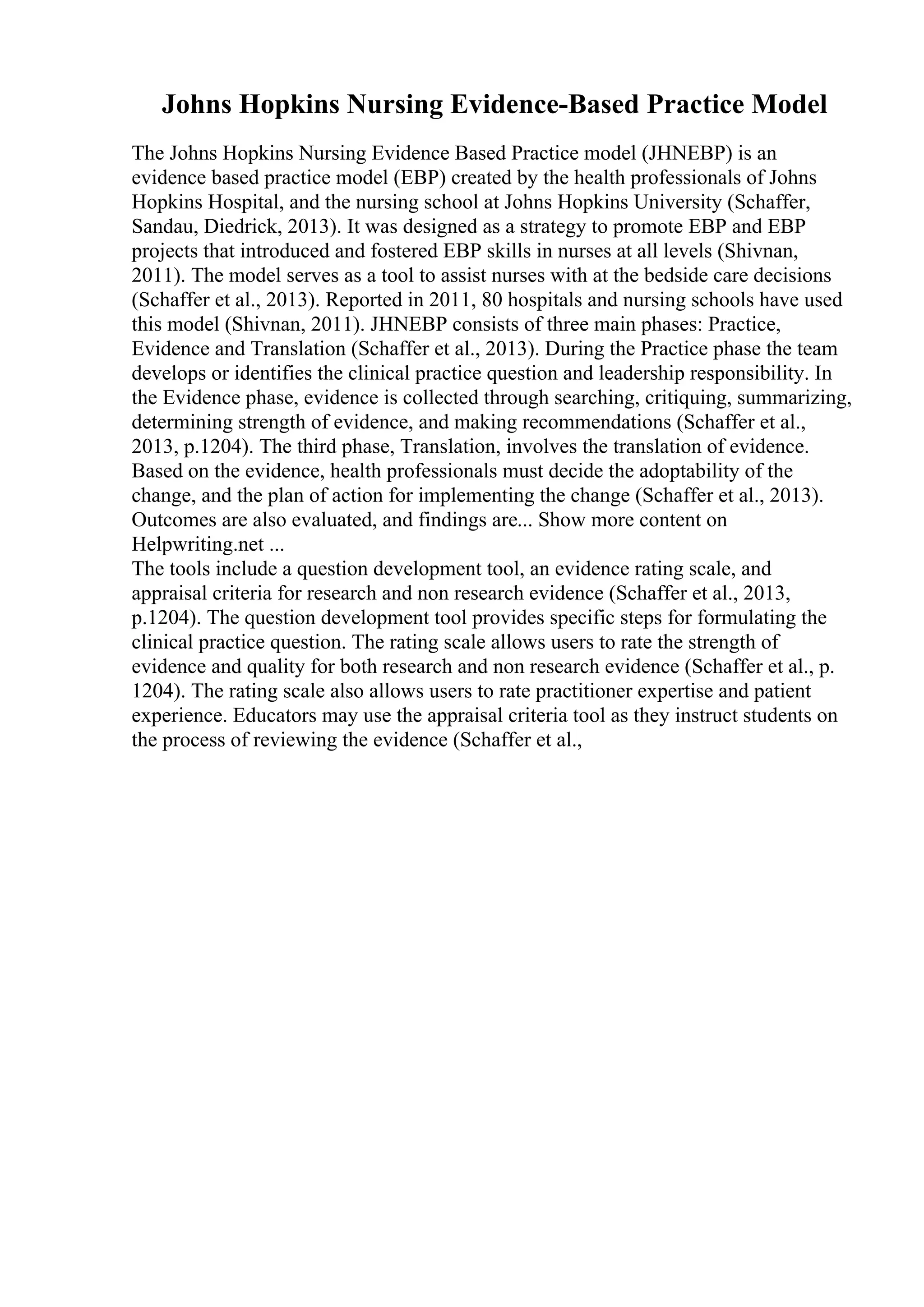Johns Hopkins Nursing Evidence-Based Practice Model
The Johns Hopkins Nursing Evidence Based Practice model (JHNEBP) is an
evidence based practice model (EBP) created by the health professionals of Johns
Hopkins Hospital, and the nursing school at Johns Hopkins University (Schaffer,
Sandau, Diedrick, 2013). It was designed as a strategy to promote EBP and EBP
projects that introduced and fostered EBP skills in nurses at all levels (Shivnan,
2011). The model serves as a tool to assist nurses with at the bedside care decisions
(Schaffer et al., 2013). Reported in 2011, 80 hospitals and nursing schools have used
this model (Shivnan, 2011). JHNEBP consists of three main phases: Practice,
Evidence and Translation (Schaffer et al., 2013). During the Practice phase the team
develops or identifies the clinical practice question and leadership responsibility. In
the Evidence phase, evidence is collected through searching, critiquing, summarizing,
determining strength of evidence, and making recommendations (Schaffer et al.,
2013, p.1204). The third phase, Translation, involves the translation of evidence.
Based on the evidence, health professionals must decide the adoptability of the
change, and the plan of action for implementing the change (Schaffer et al., 2013).
Outcomes are also evaluated, and findings are... Show more content on
Helpwriting.net ...
The tools include a question development tool, an evidence rating scale, and
appraisal criteria for research and non research evidence (Schaffer et al., 2013,
p.1204). The question development tool provides specific steps for formulating the
clinical practice question. The rating scale allows users to rate the strength of
evidence and quality for both research and non research evidence (Schaffer et al., p.
1204). The rating scale also allows users to rate practitioner expertise and patient
experience. Educators may use the appraisal criteria tool as they instruct students on
the process of reviewing the evidence (Schaffer et al.,
 