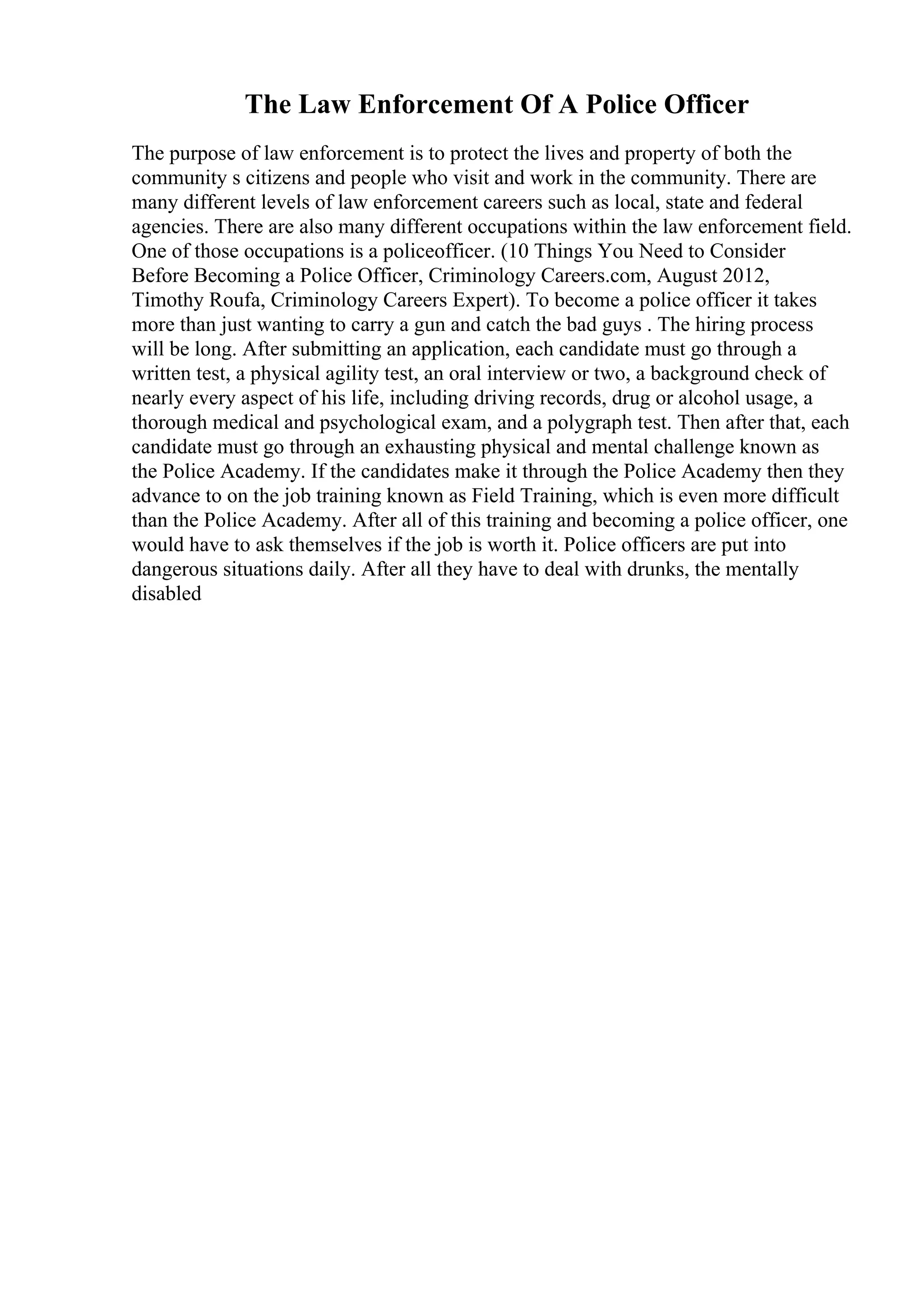 The Law Enforcement Of A Police Officer
The purpose of law enforcement is to protect the lives and property of both the
community s citizens and people who visit and work in the community. There are
many different levels of law enforcement careers such as local, state and federal
agencies. There are also many different occupations within the law enforcement field.
One of those occupations is a policeofficer. (10 Things You Need to Consider
Before Becoming a Police Officer, Criminology Careers.com, August 2012,
Timothy Roufa, Criminology Careers Expert). To become a police officer it takes
more than just wanting to carry a gun and catch the bad guys . The hiring process
will be long. After submitting an application, each candidate must go through a
written test, a physical agility test, an oral interview or two, a background check of
nearly every aspect of his life, including driving records, drug or alcohol usage, a
thorough medical and psychological exam, and a polygraph test. Then after that, each
candidate must go through an exhausting physical and mental challenge known as
the Police Academy. If the candidates make it through the Police Academy then they
advance to on the job training known as Field Training, which is even more difficult
than the Police Academy. After all of this training and becoming a police officer, one
would have to ask themselves if the job is worth it. Police officers are put into
dangerous situations daily. After all they have to deal with drunks, the mentally
disabled
 