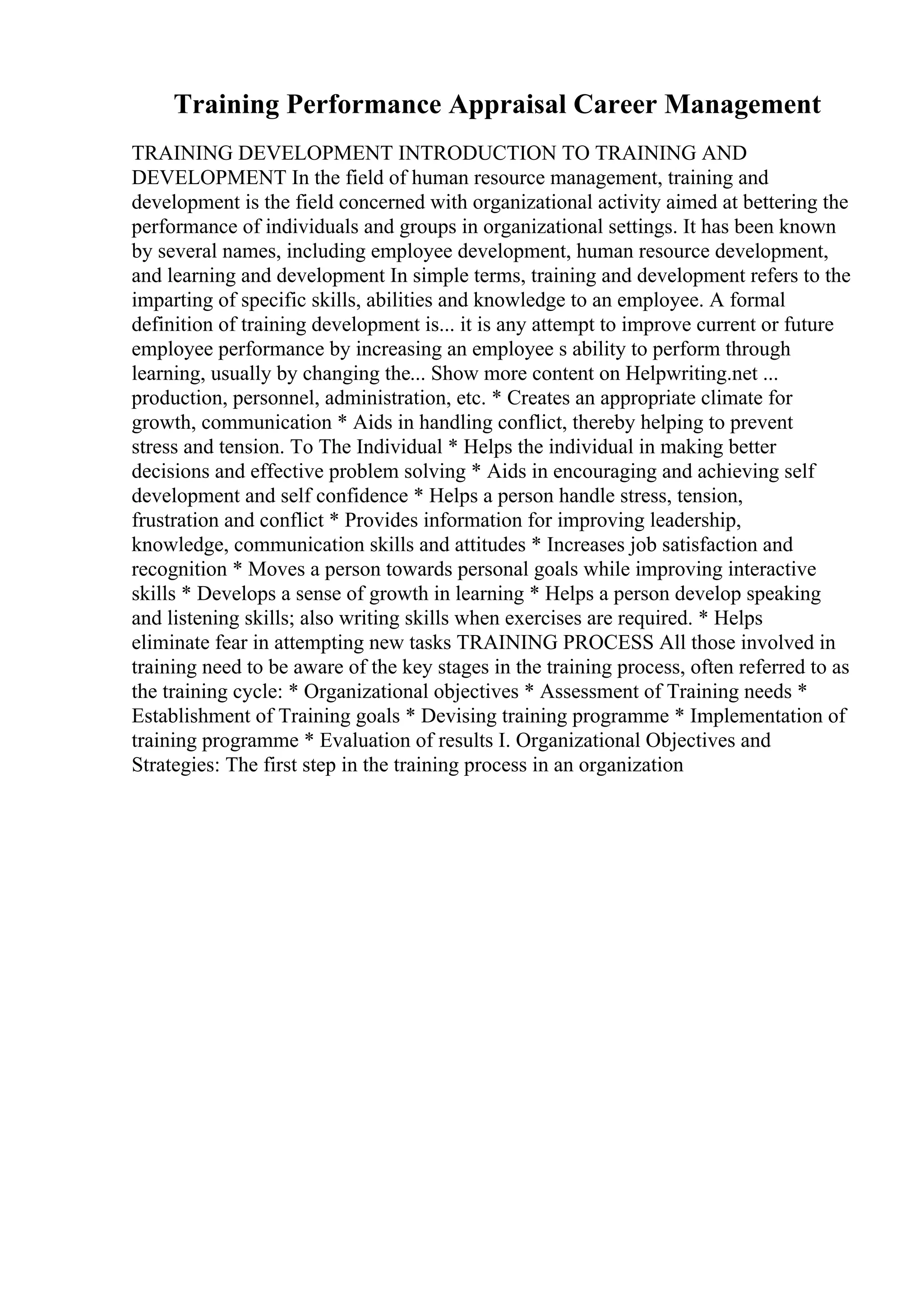 Training Performance Appraisal Career Management
TRAINING DEVELOPMENT INTRODUCTION TO TRAINING AND
DEVELOPMENT In the field of human resource management, training and
development is the field concerned with organizational activity aimed at bettering the
performance of individuals and groups in organizational settings. It has been known
by several names, including employee development, human resource development,
and learning and development In simple terms, training and development refers to the
imparting of specific skills, abilities and knowledge to an employee. A formal
definition of training development is... it is any attempt to improve current or future
employee performance by increasing an employee s ability to perform through
learning, usually by changing the... Show more content on Helpwriting.net ...
production, personnel, administration, etc. * Creates an appropriate climate for
growth, communication * Aids in handling conflict, thereby helping to prevent
stress and tension. To The Individual * Helps the individual in making better
decisions and effective problem solving * Aids in encouraging and achieving self
development and self confidence * Helps a person handle stress, tension,
frustration and conflict * Provides information for improving leadership,
knowledge, communication skills and attitudes * Increases job satisfaction and
recognition * Moves a person towards personal goals while improving interactive
skills * Develops a sense of growth in learning * Helps a person develop speaking
and listening skills; also writing skills when exercises are required. * Helps
eliminate fear in attempting new tasks TRAINING PROCESS All those involved in
training need to be aware of the key stages in the training process, often referred to as
the training cycle: * Organizational objectives * Assessment of Training needs *
Establishment of Training goals * Devising training programme * Implementation of
training programme * Evaluation of results I. Organizational Objectives and
Strategies: The first step in the training process in an organization
 